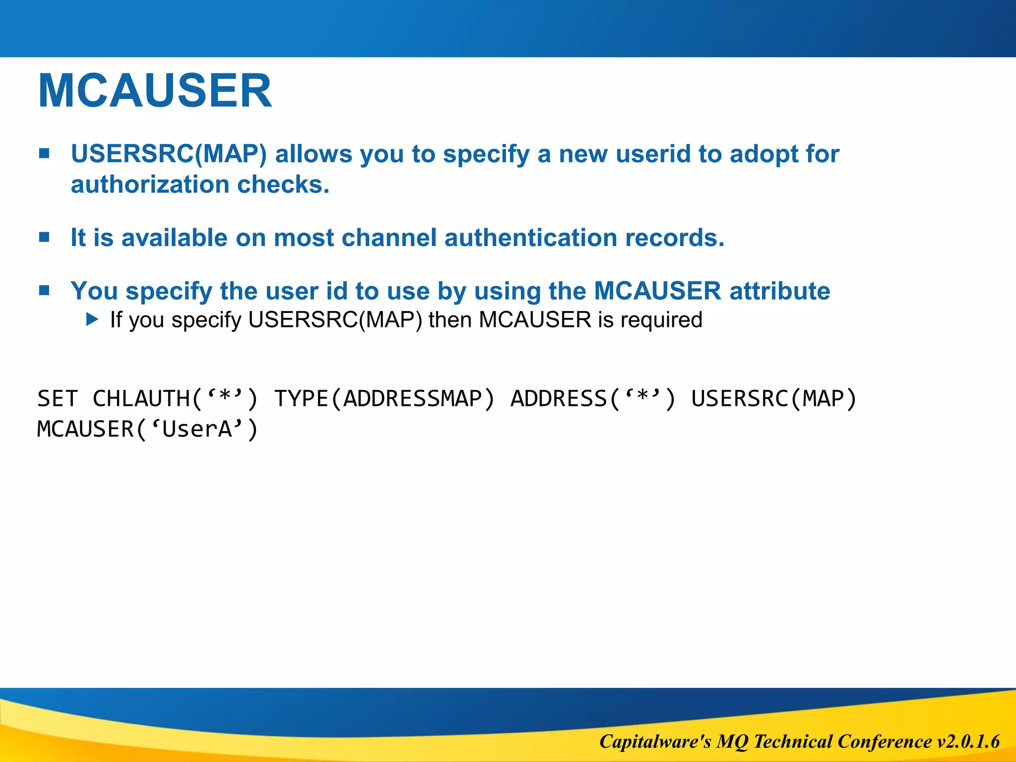 Capitalware's MQ Technical Conference v2.0.1.6
MCAUSER
 USERSRC(MAP) allows you to specify a new userid to adopt for
authorization checks.
 It is available on most channel authentication records.
 You specify the user id to use by using the MCAUSER attribute
 If you specify USERSRC(MAP) then MCAUSER is required
SET CHLAUTH(‘*’) TYPE(ADDRESSMAP) ADDRESS(‘*’) USERSRC(MAP)
MCAUSER(‘UserA’)
 