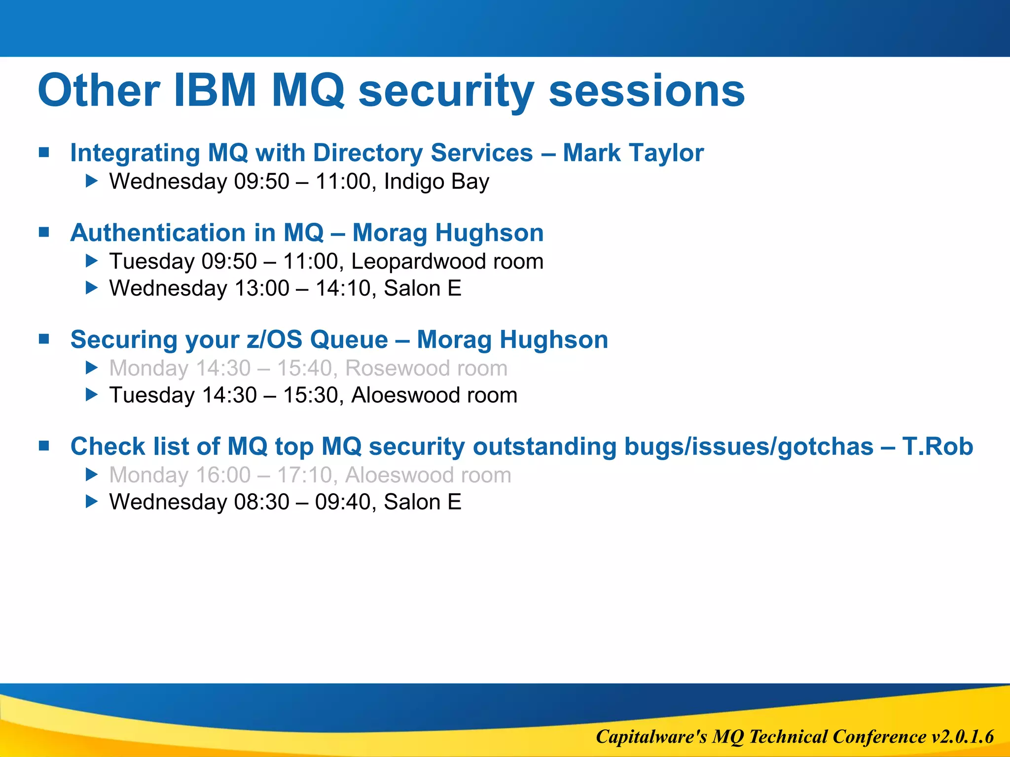 Capitalware's MQ Technical Conference v2.0.1.6
Other IBM MQ security sessions
 Integrating MQ with Directory Services – Mark Taylor
 Wednesday 09:50 – 11:00, Indigo Bay
 Authentication in MQ – Morag Hughson
 Tuesday 09:50 – 11:00, Leopardwood room
 Wednesday 13:00 – 14:10, Salon E
 Securing your z/OS Queue – Morag Hughson
 Monday 14:30 – 15:40, Rosewood room
 Tuesday 14:30 – 15:30, Aloeswood room
 Check list of MQ top MQ security outstanding bugs/issues/gotchas – T.Rob
 Monday 16:00 – 17:10, Aloeswood room
 Wednesday 08:30 – 09:40, Salon E
 