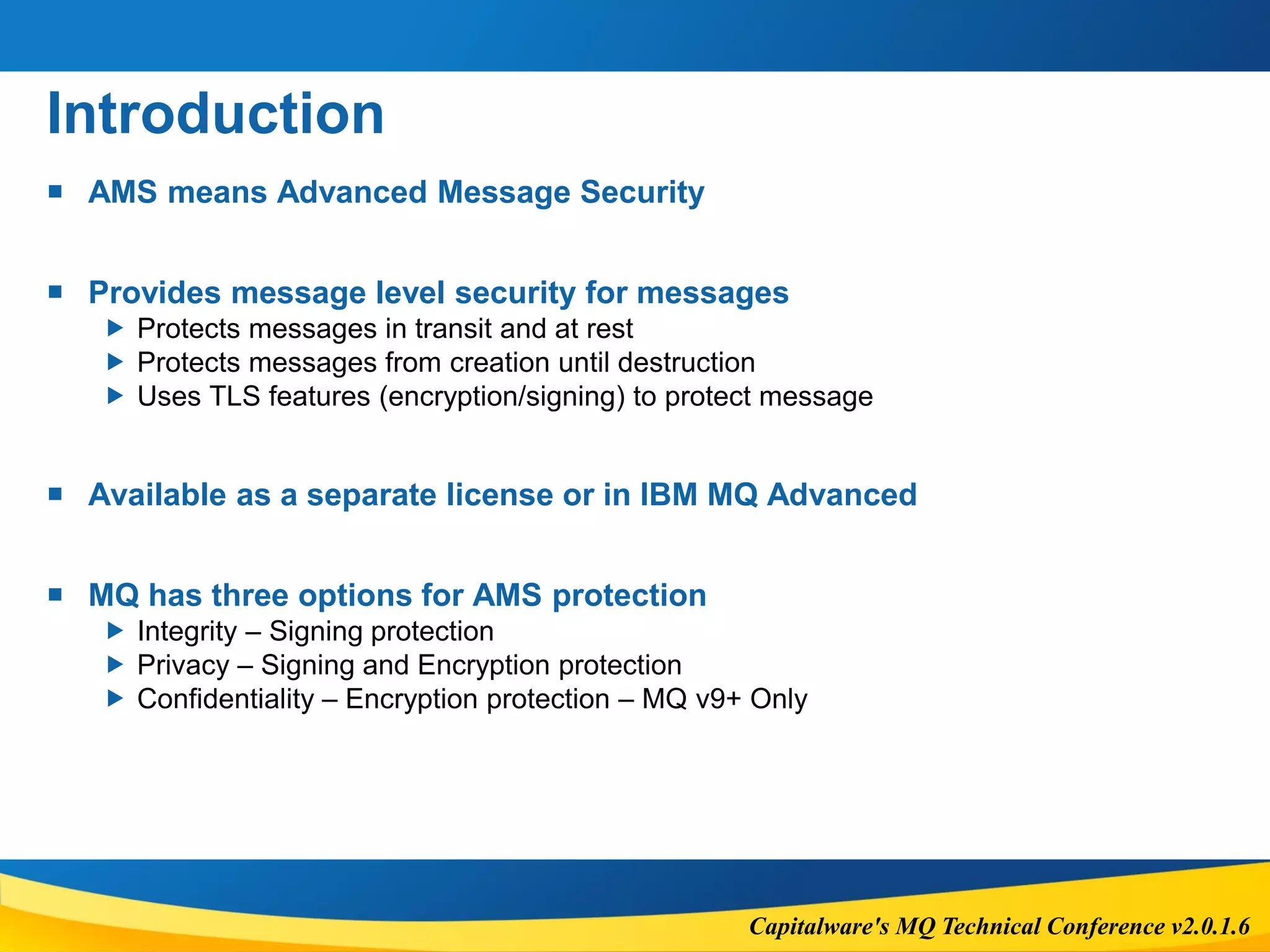 Capitalware's MQ Technical Conference v2.0.1.6
Introduction
 AMS means Advanced Message Security
 Provides message level security for messages
 Protects messages in transit and at rest
 Protects messages from creation until destruction
 Uses TLS features (encryption/signing) to protect message
 Available as a separate license or in IBM MQ Advanced
 MQ has three options for AMS protection
 Integrity – Signing protection
 Privacy – Signing and Encryption protection
 Confidentiality – Encryption protection – MQ v9+ Only
 