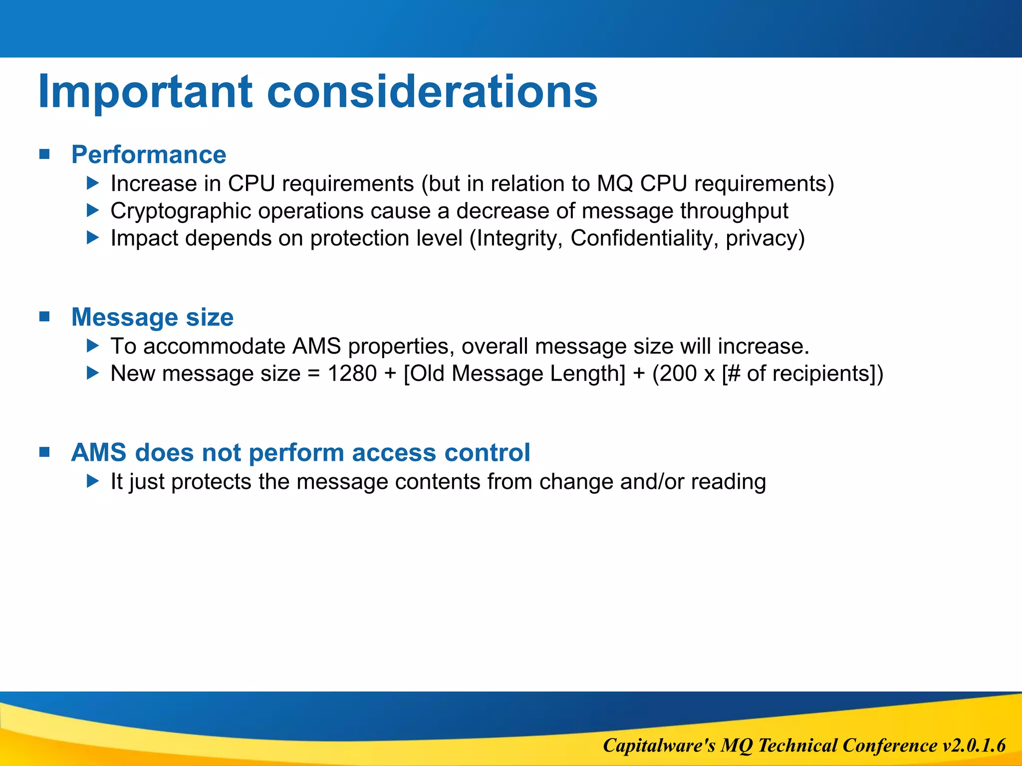 Capitalware's MQ Technical Conference v2.0.1.6
Important considerations
 Performance
 Increase in CPU requirements (but in relation to MQ CPU requirements)
 Cryptographic operations cause a decrease of message throughput
 Impact depends on protection level (Integrity, Confidentiality, privacy)
 Message size
 To accommodate AMS properties, overall message size will increase.
 New message size = 1280 + [Old Message Length] + (200 x [# of recipients])
 AMS does not perform access control
 It just protects the message contents from change and/or reading
 