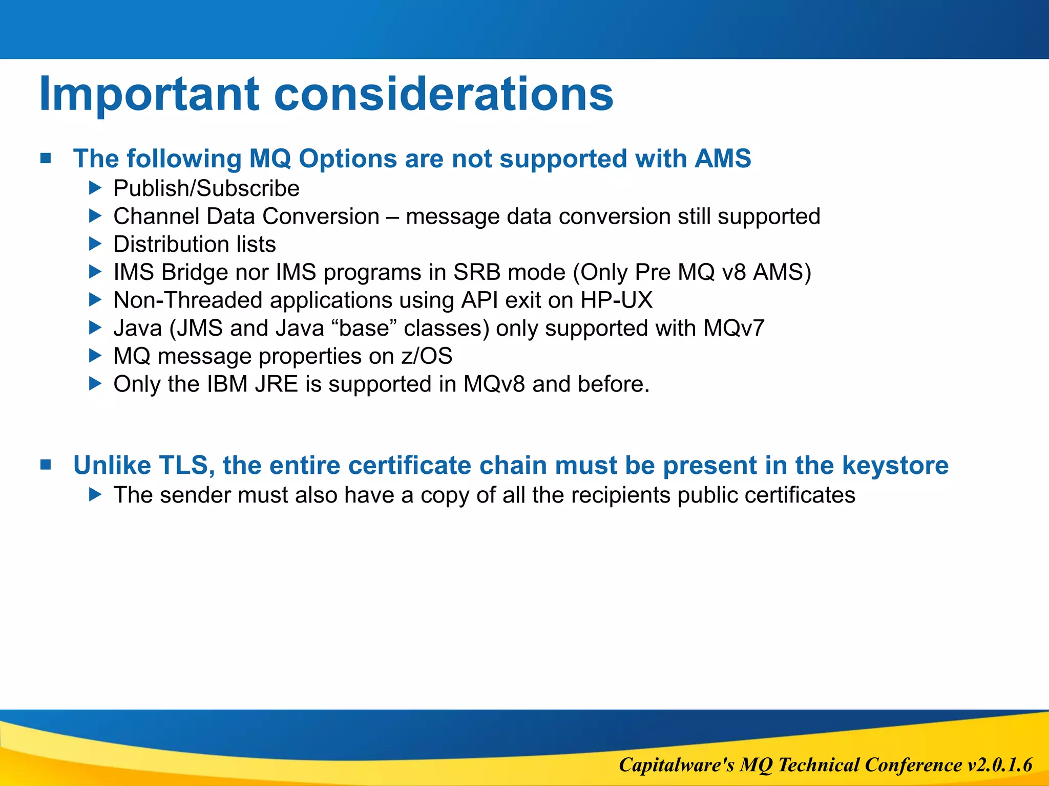 Capitalware's MQ Technical Conference v2.0.1.6
Important considerations
 The following MQ Options are not supported with AMS
 Publish/Subscribe
 Channel Data Conversion – message data conversion still supported
 Distribution lists
 IMS Bridge nor IMS programs in SRB mode (Only Pre MQ v8 AMS)
 Non-Threaded applications using API exit on HP-UX
 Java (JMS and Java “base” classes) only supported with MQv7
 MQ message properties on z/OS
 Only the IBM JRE is supported in MQv8 and before.
 Unlike TLS, the entire certificate chain must be present in the keystore
 The sender must also have a copy of all the recipients public certificates
 