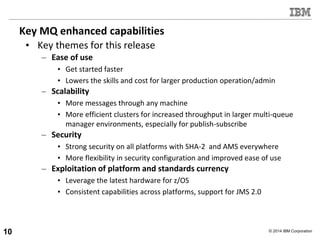 © 2014 IBM Corporation
Key MQ enhanced capabilities
• Key themes for this release
– Ease of use
• Get started faster
• Lowers the skills and cost for larger production operation/admin
– Scalability
• More messages through any machine
• More efficient clusters for increased throughput in larger multi-queue
manager environments, especially for publish-subscribe
– Security
• Strong security on all platforms with SHA-2 and AMS everywhere
• More flexibility in security configuration and improved ease of use
– Exploitation of platform and standards currency
• Leverage the latest hardware for z/OS
• Consistent capabilities across platforms, support for JMS 2.0
10
 