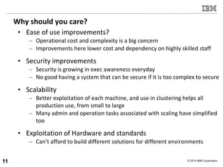 © 2014 IBM Corporation
Why should you care?
• Ease of use improvements?
– Operational cost and complexity is a big concern
– Improvements here lower cost and dependency on highly skilled staff
• Security improvements
– Security is growing in exec awareness everyday
– No good having a system that can be secure if it is too complex to secure
• Scalability
– Better exploitation of each machine, and use in clustering helps all
production use, from small to large
– Many admin and operation tasks associated with scaling have simplified
too
• Exploitation of Hardware and standards
– Can’t afford to build different solutions for different environments
11
 
