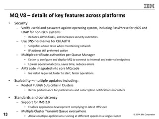 © 2014 IBM Corporation
MQ V8 – details of key features across platforms
• Security
– Verify userid and password against operating system, including PassPhrase for z/OS and
LDAP for non-z/OS systems
• Reduces admin tasks , and increases security outcomes
– Use DNS hostnames for CHLAUTH
• Simplifies admin tasks when maintaining network
• IP address still preferred option
– Multiple certificate authorities per Queue Manager
• Easier to configure and deploy MQ to connect to internal and external endpoints
• Lowers operational costs, saves time, reduces errors
– AMS code integrated into core MQ code
• No install required, faster to start, faster operations
• Scalability – multiple updates including:
– Routed Publish Subscribe in Clusters
• Better performance for publications and subscription notifications in clusters
• Standards and consistency
– Support for JMS 2.0
• Enables application development complying to latest JMS spec
– Multiple Cluster Transmit Queue everywhere
• Allows multiple applications running at different speeds in a single cluster13
 