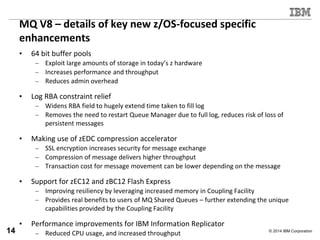 © 2014 IBM Corporation
MQ V8 – details of key new z/OS-focused specific
enhancements
• 64 bit buffer pools
– Exploit large amounts of storage in today’s z hardware
– Increases performance and throughput
– Reduces admin overhead
• Log RBA constraint relief
– Widens RBA field to hugely extend time taken to fill log
– Removes the need to restart Queue Manager due to full log, reduces risk of loss of
persistent messages
• Making use of zEDC compression accelerator
– SSL encryption increases security for message exchange
– Compression of message delivers higher throughput
– Transaction cost for message movement can be lower depending on the message
• Support for zEC12 and zBC12 Flash Express
– Improving resiliency by leveraging increased memory in Coupling Facility
– Provides real benefits to users of MQ Shared Queues – further extending the unique
capabilities provided by the Coupling Facility
• Performance improvements for IBM Information Replicator
– Reduced CPU usage, and increased throughput14
 