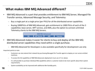 © 2014 IBM Corporation
What makes IBM MQ Advanced different?
• IBM MQ Advanced is a part that provides entitlement to IBM MQ Server, Managed File
Transfer service, Advanced Message Security, and Telemetry:
– Buy a single part at a single price (per PVU) for all the distributed server capabilities.
– Buying 1000PVUs of IBM MQ Advanced, gets entitlement to 1000 PVUs of each of the 3
capabilities: base server, MFT service, and AMS, plus the option to connect unlimited
Telemetry clients to the IBM MQ Servers.
• IBM MQ Advanced makes it easier for clients to buy and deploy all the IBM MQ
distributed server capabilities they need within a single purchase.
– IBM MQ Advanced for Developers is also available specifically for development use only
Important points to note:
– Customers can also extend their network by purchasing Managed File Transfer agents to deploy on non-server entitled
machines.
– To access the full capabilities of IBM MQ Advanced, deployment must use v7.5 or above.
– It is still possible to purchase individual MQ capabilities where a customer needs to be more specific about their system
requirements.
– System availability can be improved with additional Idle-Standby parts.
IBM MQ Advanced
MQ AMS TelemetryMFT Service
16
 