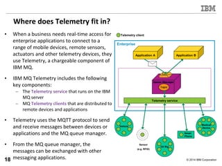 © 2014 IBM Corporation
Where does Telemetry fit in?
• When a business needs real-time access for
enterprise applications to connect to a
range of mobile devices, remote sensors,
actuators and other telemetry devices, they
use Telemetry, a chargeable component of
IBM MQ.
• IBM MQ Telemetry includes the following
key components:
– The Telemetry service that runs on the IBM
MQ server
– MQ Telemetry clients that are distributed to
remote devices and applications
• Telemetry uses the MQTT protocol to send
and receive messages between devices or
applications and the MQ queue manager.
• From the MQ queue manager, the
messages can be exchanged with other
messaging applications.
Application BApplication A
Enterprise
Medical
Device
Vehicle
Oil Rig
Smart
Phone
Sensor
(e.g. RFID)
Telemetry client
Telemetry service
18
 