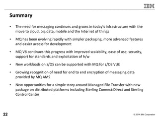 © 2014 IBM Corporation
Summary
• The need for messaging continues and grows in today’s infrastructure with the
move to cloud, big data, mobile and the Internet of things
• MQ has been evolving rapidly with simpler packaging, more advanced features
and easier access for development
• MQ V8 continues this progress with improved scalability, ease of use, security,
support for standards and exploitation of h/w
• New workloads on z/OS can be supported with MQ for z/OS VUE
• Growing recognition of need for end to end encryption of messaging data
provided by MQ AMS
• New opportunities for a simple story around Managed File Transfer with new
package on distributed platforms including Sterling Connect:Direct and Sterling
Control Center
22
 