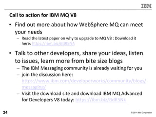 © 2014 IBM Corporation
Call to action for IBM MQ V8
• Find out more about how WebSphere MQ can meet
your needs
– Read the latest paper on why to upgrade to MQ V8 : Download it
here: https://ibm.biz/BdR5NA
• Talk to other developers, share your ideas, listen
to issues, learn more from bite size blogs
– The IBM Messaging community is already waiting for you
– join the discussion here:
https://www.ibm.com/developerworks/community/blogs/
messaging/
– Visit the download site and download IBM MQ Advanced
for Developers V8 today: https://ibm.biz/BdR5Nk
24
 