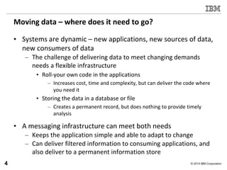 © 2014 IBM Corporation
Moving data – where does it need to go?
• Systems are dynamic – new applications, new sources of data,
new consumers of data
– The challenge of delivering data to meet changing demands
needs a flexible infrastructure
• Roll-your own code in the applications
– Increases cost, time and complexity, but can deliver the code where
you need it
• Storing the data in a database or file
– Creates a permanent record, but does nothing to provide timely
analysis
• A messaging infrastructure can meet both needs
– Keeps the application simple and able to adapt to change
– Can deliver filtered information to consuming applications, and
also deliver to a permanent information store
4
 