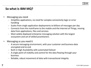 © 2014 IBM Corporation
So what is IBM MQ?
• Messaging you need
– Simplifies applications, no need for complex connectivity logic or error
handling
– Scales from single application deployments to billions of messages per day
– Connects from the mainframe to the mobile and the Internet of Things, moving
data from applications, files and services
– Most widely deployed enterprise messaging solution with the largest
ecosystem and set of skilled practitioners
• Messaging as you need it
– A secure messaging environment, with your customer and business data
encrypted end to end
– Built-in High Availability with automated failover
– A single point of visibility and control for the data flowing through your
business
– Reliable, robust movement of data with transactional integrity
7
 