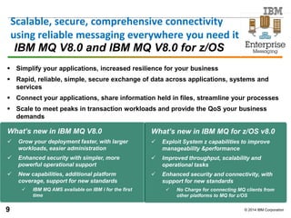 © 2014 IBM Corporation
IBM MQ V8.0 and IBM MQ V8.0 for z/OS
 Simplify your applications, increased resilience for your business
 Rapid, reliable, simple, secure exchange of data across applications, systems and
services
 Connect your applications, share information held in files, streamline your processes
 Scale to meet peaks in transaction workloads and provide the QoS your business
demands
What’s new in IBM MQ V8.0
 Grow your deployment faster, with larger
workloads, easier administration
 Enhanced security with simpler, more
powerful operational support
 New capabilities, additional platform
coverage, support for new standards
 IBM MQ AMS available on IBM i for the first
time
What’s new in IBM MQ for z/OS v8.0
 Exploit System z capabilities to improve
manageability &performance
 Improved throughput, scalability and
operational tasks
 Enhanced security and connectivity, with
support for new standards
 No Charge for connecting MQ clients from
other platforms to MQ for z/OS
Scalable, secure, comprehensive connectivity
using reliable messaging everywhere you need it
9
 