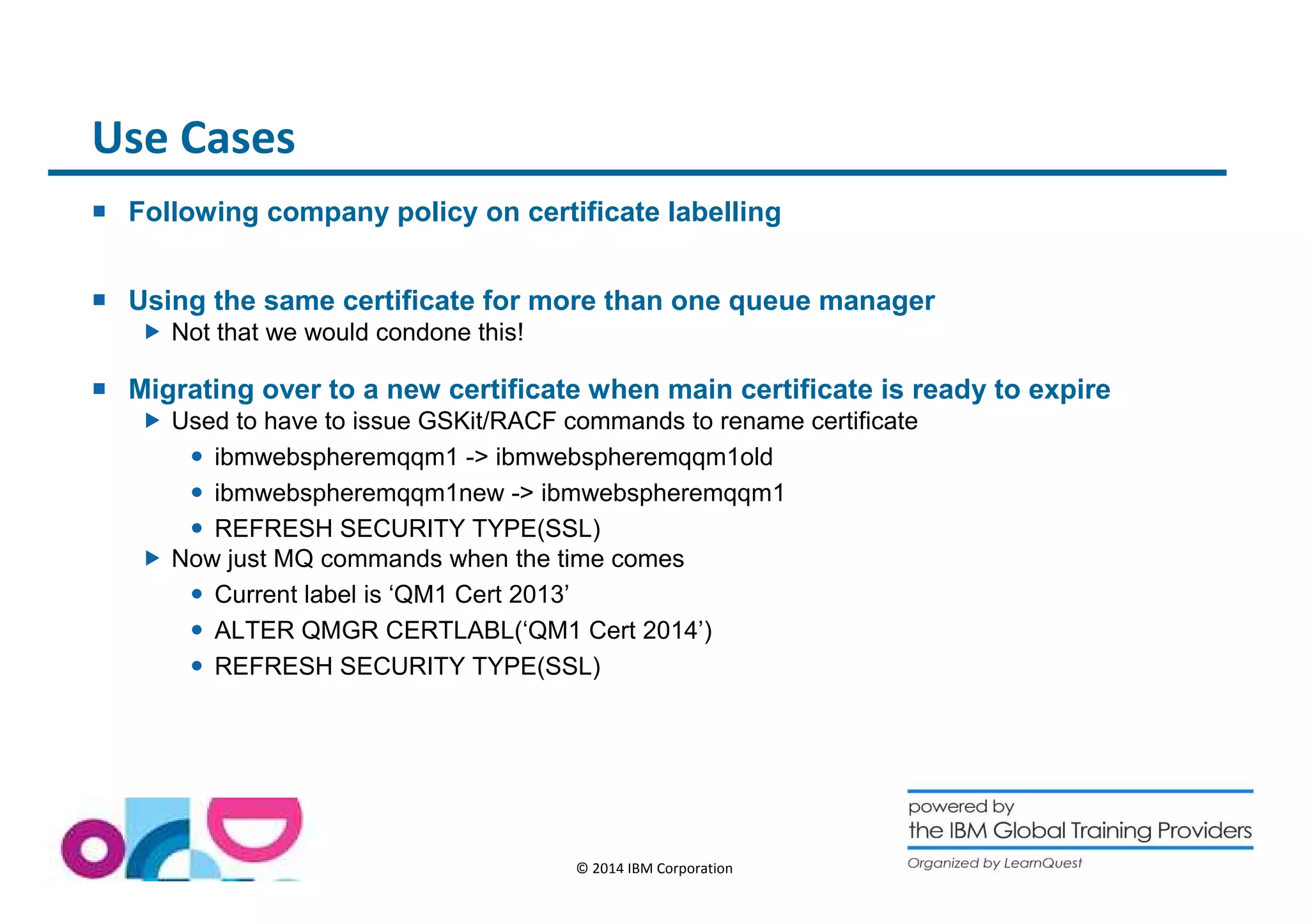 © 2014 IBM Corporation 
Use Cases 
 Following company policy on certificate labelling 
 Using the same certificate for more than one queue manager 
 Not that we would condone this! 
 Migrating over to a new certificate when main certificate is ready to expire 
 Used to have to issue GSKit/RACF commands to rename certificate 
 ibmwebspheremqqm1 - ibmwebspheremqqm1old 
 ibmwebspheremqqm1new - ibmwebspheremqqm1 
 REFRESH SECURITY TYPE(SSL) 
 Now just MQ commands when the time comes 
 Current label is ‘QM1 Cert 2013’ 
 ALTER QMGR CERTLABL(‘QM1 Cert 2014’) 
 REFRESH SECURITY TYPE(SSL) 
 
