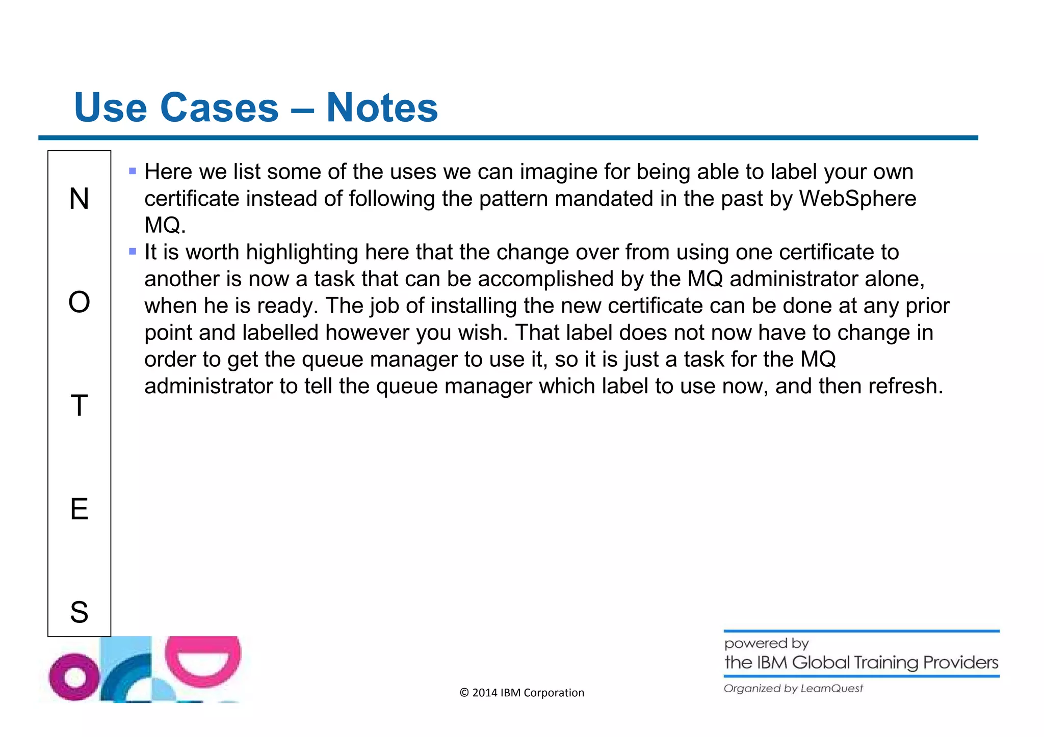 N 
O 
T 
E 
S 
© 2014 IBM Corporation 
Use Cases – Notes 
 Here we list some of the uses we can imagine for being able to label your own 
certificate instead of following the pattern mandated in the past by WebSphere 
MQ. 
 It is worth highlighting here that the change over from using one certificate to 
another is now a task that can be accomplished by the MQ administrator alone, 
when he is ready. The job of installing the new certificate can be done at any prior 
point and labelled however you wish. That label does not now have to change in 
order to get the queue manager to use it, so it is just a task for the MQ 
administrator to tell the queue manager which label to use now, and then refresh. 
 