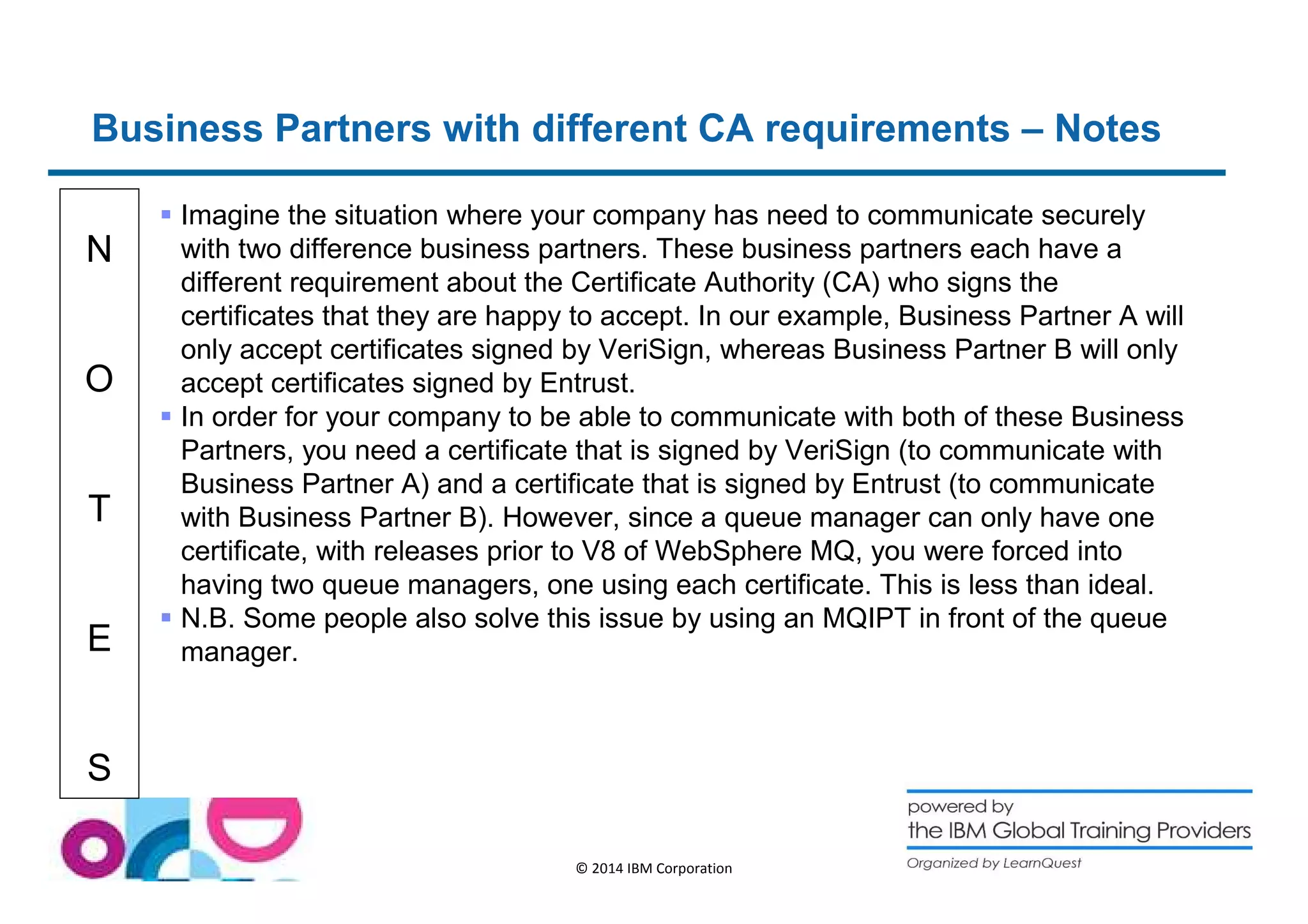 Business Partners with different CA requirements – Notes 
N 
O 
T 
E 
S 
 Imagine the situation where your company has need to communicate securely 
with two difference business partners. These business partners each have a 
different requirement about the Certificate Authority (CA) who signs the 
certificates that they are happy to accept. In our example, Business Partner A will 
only accept certificates signed by VeriSign, whereas Business Partner B will only 
accept certificates signed by Entrust. 
 In order for your company to be able to communicate with both of these Business 
Partners, you need a certificate that is signed by VeriSign (to communicate with 
Business Partner A) and a certificate that is signed by Entrust (to communicate 
with Business Partner B). However, since a queue manager can only have one 
certificate, with releases prior to V8 of WebSphere MQ, you were forced into 
having two queue managers, one using each certificate. This is less than ideal. 
 N.B. Some people also solve this issue by using an MQIPT in front of the queue 
manager. 
© 2014 IBM Corporation 
 
