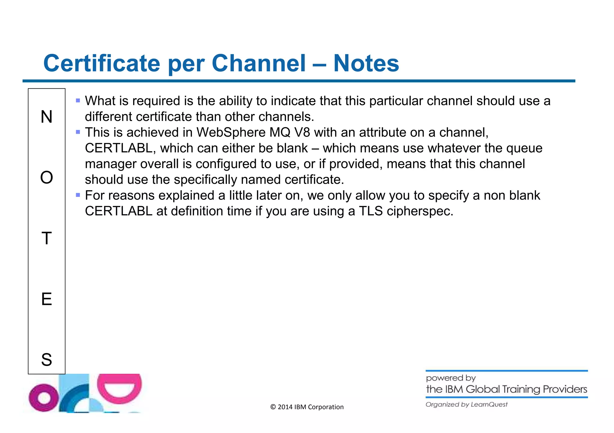 Certificate per Channel – Notes 
N 
O 
T 
E 
S 
 What is required is the ability to indicate that this particular channel should use a 
different certificate than other channels. 
 This is achieved in WebSphere MQ V8 with an attribute on a channel, 
CERTLABL, which can either be blank – which means use whatever the queue 
manager overall is configured to use, or if provided, means that this channel 
should use the specifically named certificate. 
 For reasons explained a little later on, we only allow you to specify a non blank 
CERTLABL at definition time if you are using a TLS cipherspec. 
© 2014 IBM Corporation 
 