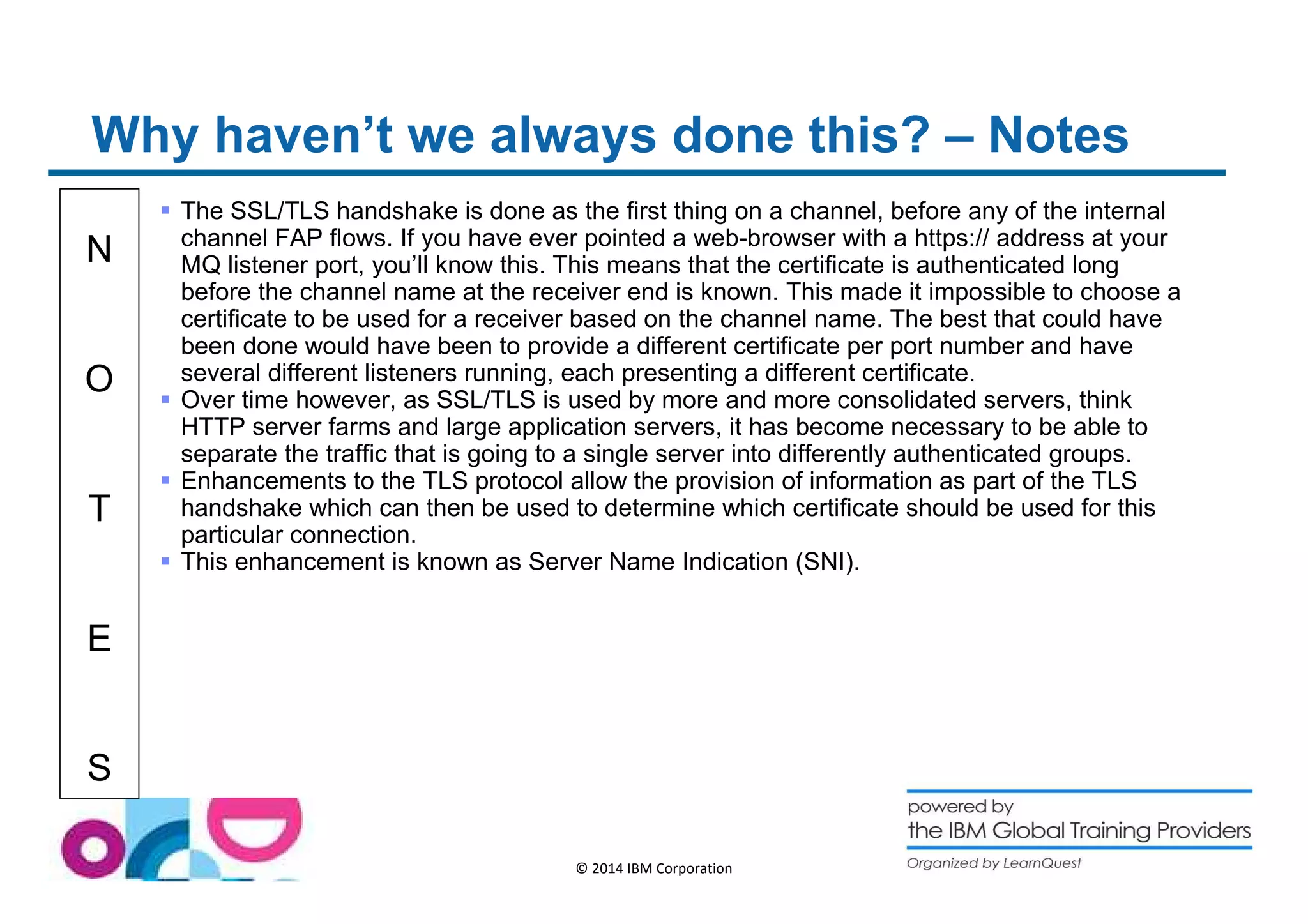 Why haven’t we always done this? – Notes 
N 
O 
T 
E 
S 
 The SSL/TLS handshake is done as the first thing on a channel, before any of the internal 
channel FAP flows. If you have ever pointed a web-browser with a https:// address at your 
MQ listener port, you’ll know this. This means that the certificate is authenticated long 
before the channel name at the receiver end is known. This made it impossible to choose a 
certificate to be used for a receiver based on the channel name. The best that could have 
been done would have been to provide a different certificate per port number and have 
several different listeners running, each presenting a different certificate. 
 Over time however, as SSL/TLS is used by more and more consolidated servers, think 
HTTP server farms and large application servers, it has become necessary to be able to 
separate the traffic that is going to a single server into differently authenticated groups. 
 Enhancements to the TLS protocol allow the provision of information as part of the TLS 
handshake which can then be used to determine which certificate should be used for this 
particular connection. 
 This enhancement is known as Server Name Indication (SNI). 
© 2014 IBM Corporation 
 