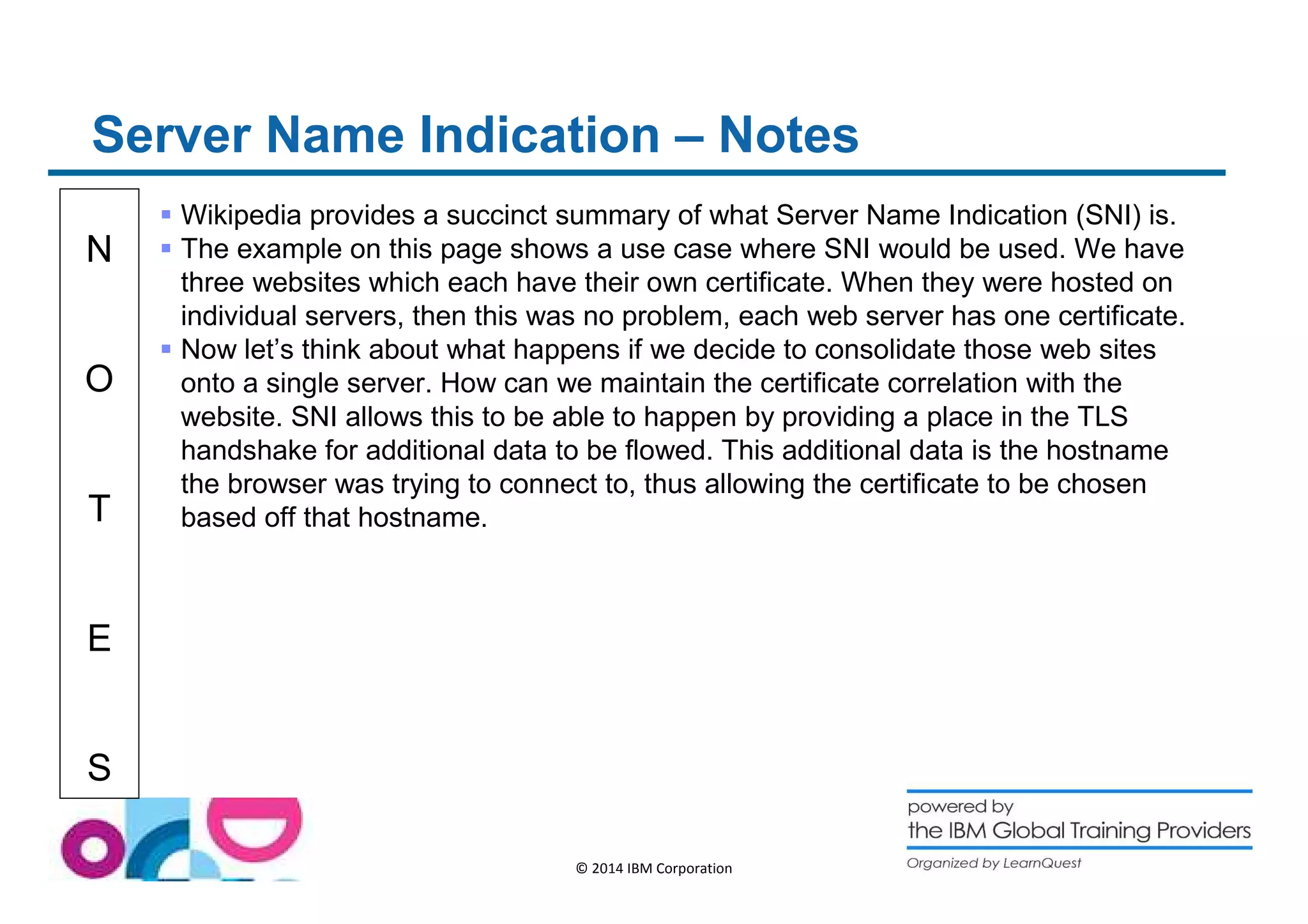 Server Name Indication – Notes 
N 
O 
T 
E 
S 
 Wikipedia provides a succinct summary of what Server Name Indication (SNI) is. 
 The example on this page shows a use case where SNI would be used. We have 
three websites which each have their own certificate. When they were hosted on 
individual servers, then this was no problem, each web server has one certificate. 
 Now let’s think about what happens if we decide to consolidate those web sites 
onto a single server. How can we maintain the certificate correlation with the 
website. SNI allows this to be able to happen by providing a place in the TLS 
handshake for additional data to be flowed. This additional data is the hostname 
the browser was trying to connect to, thus allowing the certificate to be chosen 
based off that hostname. 
© 2014 IBM Corporation 
 