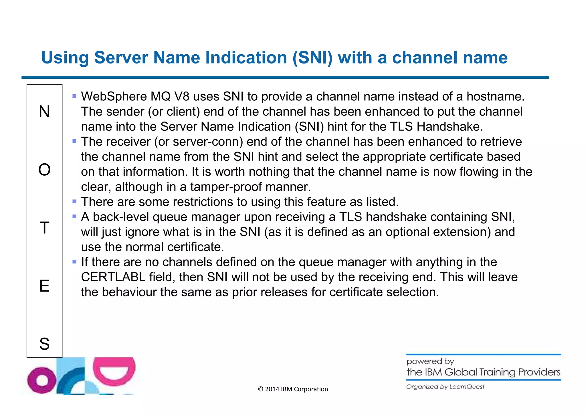 Using Server Name Indication (SNI) with a channel name 
N 
O 
T 
E 
S 
 WebSphere MQ V8 uses SNI to provide a channel name instead of a hostname. 
The sender (or client) end of the channel has been enhanced to put the channel 
name into the Server Name Indication (SNI) hint for the TLS Handshake. 
 The receiver (or server-conn) end of the channel has been enhanced to retrieve 
the channel name from the SNI hint and select the appropriate certificate based 
on that information. It is worth nothing that the channel name is now flowing in the 
clear, although in a tamper-proof manner. 
 There are some restrictions to using this feature as listed. 
 A back-level queue manager upon receiving a TLS handshake containing SNI, 
will just ignore what is in the SNI (as it is defined as an optional extension) and 
use the normal certificate. 
 If there are no channels defined on the queue manager with anything in the 
CERTLABL field, then SNI will not be used by the receiving end. This will leave 
the behaviour the same as prior releases for certificate selection. 
© 2014 IBM Corporation 
 
