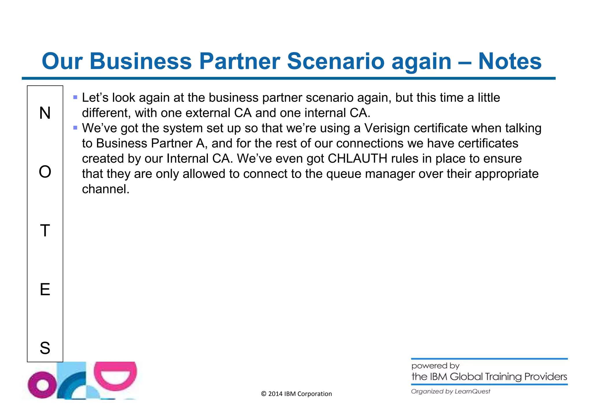 Our Business Partner Scenario again – Notes 
N 
O 
T 
E 
S 
 Let’s look again at the business partner scenario again, but this time a little 
different, with one external CA and one internal CA. 
 We’ve got the system set up so that we’re using a Verisign certificate when talking 
to Business Partner A, and for the rest of our connections we have certificates 
created by our Internal CA. We’ve even got CHLAUTH rules in place to ensure 
that they are only allowed to connect to the queue manager over their appropriate 
channel. 
© 2014 IBM Corporation 
 