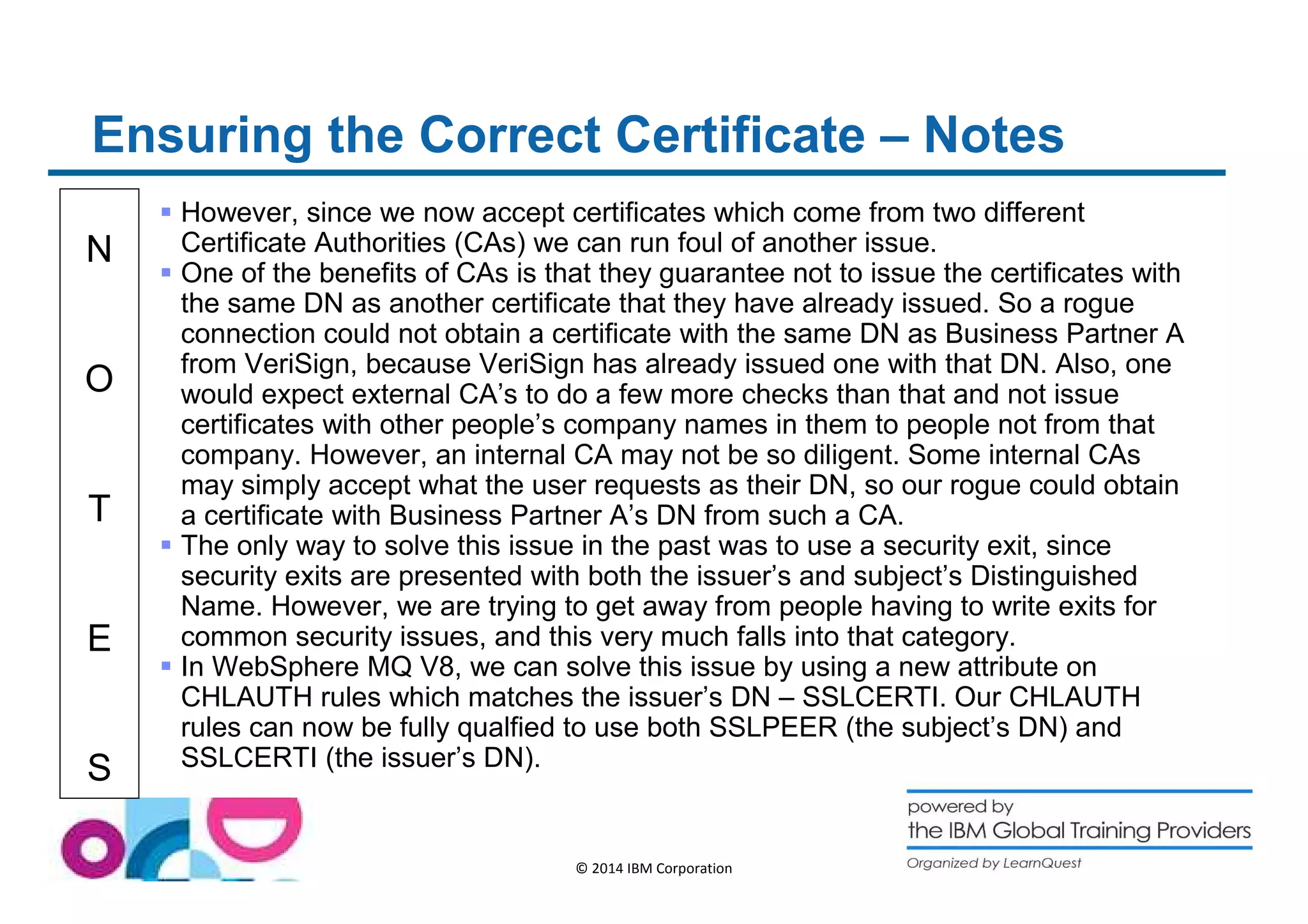 Ensuring the Correct Certificate – Notes 
N 
O 
T 
E 
S 
 However, since we now accept certificates which come from two different 
Certificate Authorities (CAs) we can run foul of another issue. 
 One of the benefits of CAs is that they guarantee not to issue the certificates with 
the same DN as another certificate that they have already issued. So a rogue 
connection could not obtain a certificate with the same DN as Business Partner A 
from VeriSign, because VeriSign has already issued one with that DN. Also, one 
would expect external CA’s to do a few more checks than that and not issue 
certificates with other people’s company names in them to people not from that 
company. However, an internal CA may not be so diligent. Some internal CAs 
may simply accept what the user requests as their DN, so our rogue could obtain 
a certificate with Business Partner A’s DN from such a CA. 
 The only way to solve this issue in the past was to use a security exit, since 
security exits are presented with both the issuer’s and subject’s Distinguished 
Name. However, we are trying to get away from people having to write exits for 
common security issues, and this very much falls into that category. 
 In WebSphere MQ V8, we can solve this issue by using a new attribute on 
CHLAUTH rules which matches the issuer’s DN – SSLCERTI. Our CHLAUTH 
rules can now be fully qualfied to use both SSLPEER (the subject’s DN) and 
SSLCERTI (the issuer’s DN). 
© 2014 IBM Corporation 
 