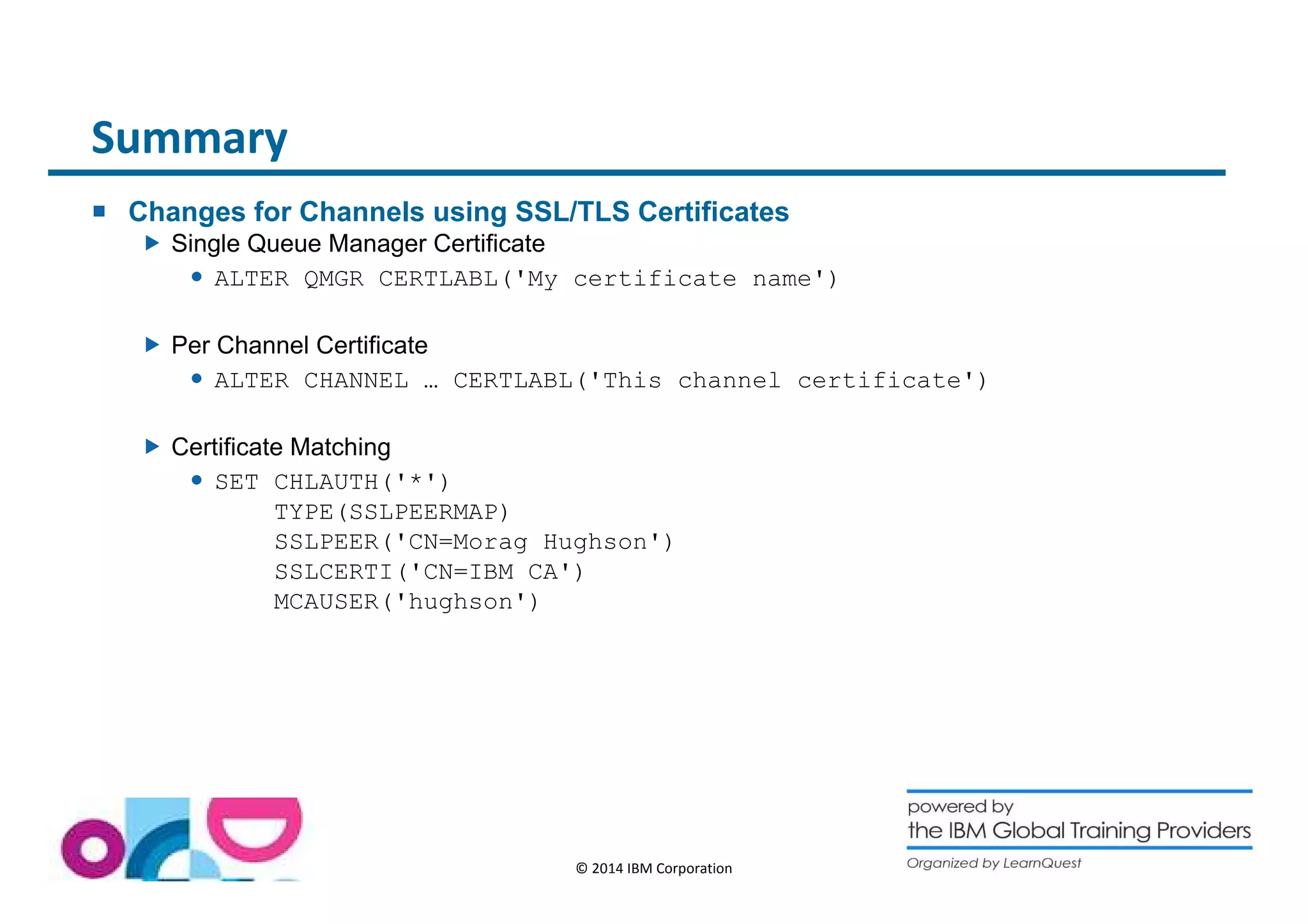 © 2014 IBM Corporation 
Summary 
 Changes for Channels using SSL/TLS Certificates 
 Single Queue Manager Certificate 
 ALTER QMGR CERTLABL('My certificate name') 
 Per Channel Certificate 
 ALTER CHANNEL … CERTLABL('This channel certificate') 
 Certificate Matching 
 SET CHLAUTH('*') 
TYPE(SSLPEERMAP) 
SSLPEER('CN=Morag Hughson') 
SSLCERTI('CN=IBM CA') 
MCAUSER('hughson') 
 