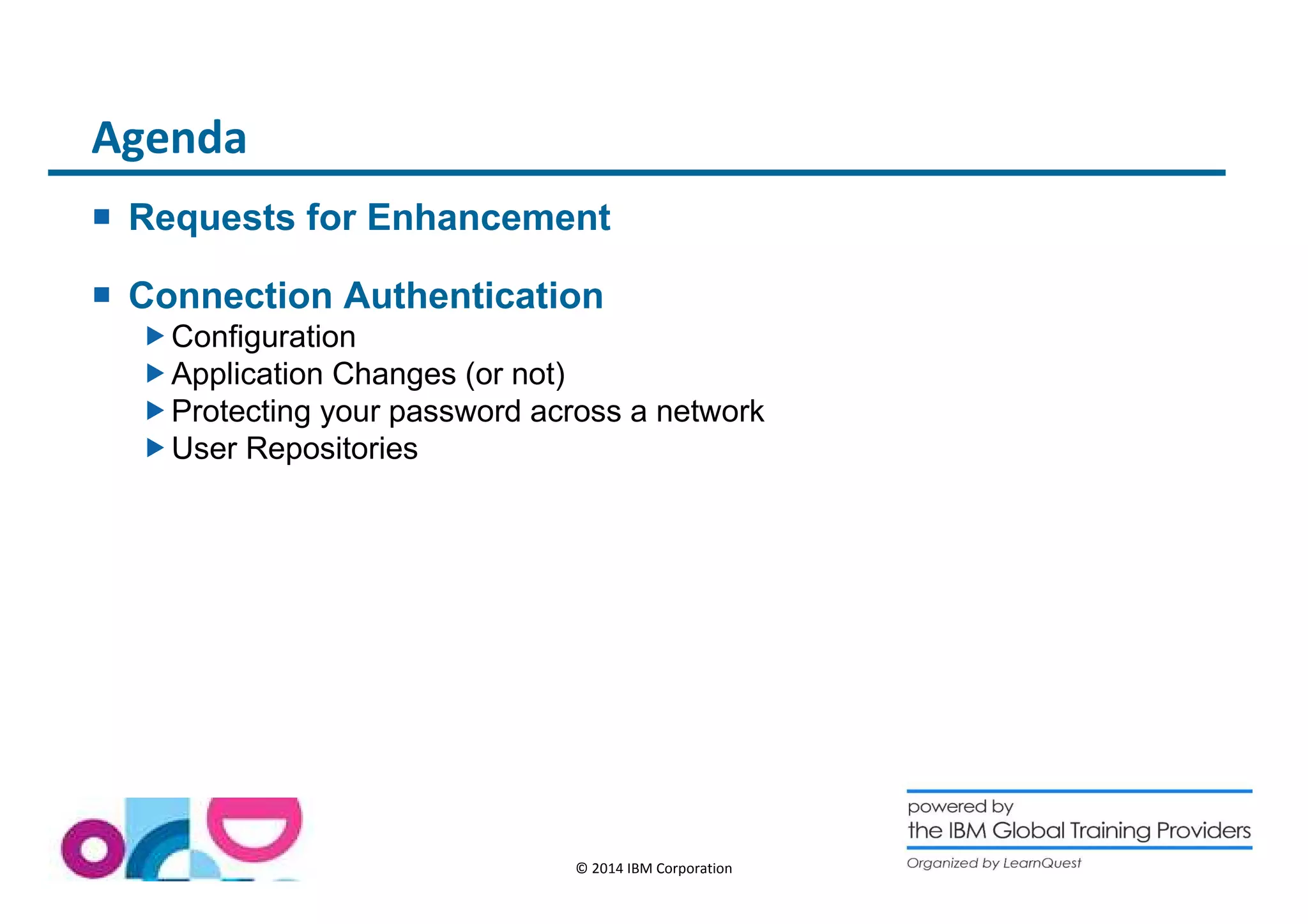 © 2014 IBM Corporation 
Agenda 
 Requests for Enhancement 
 Connection Authentication 
Configuration 
Application Changes (or not) 
Protecting your password across a network 
User Repositories 
 