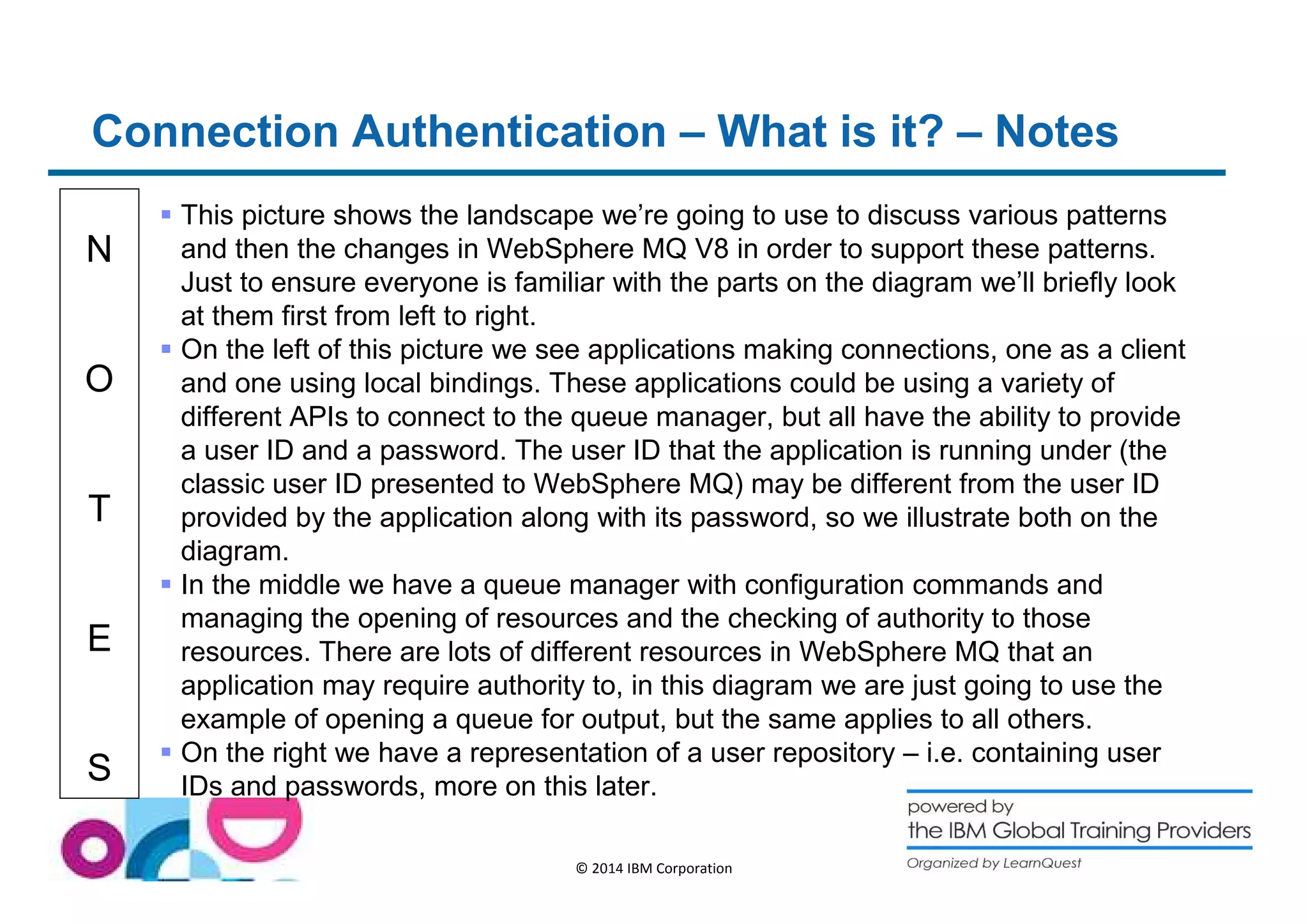 Connection Authentication – What is it? – Notes 
N 
O 
T 
E 
S 
 This picture shows the landscape we’re going to use to discuss various patterns 
and then the changes in WebSphere MQ V8 in order to support these patterns. 
Just to ensure everyone is familiar with the parts on the diagram we’ll briefly look 
at them first from left to right. 
 On the left of this picture we see applications making connections, one as a client 
and one using local bindings. These applications could be using a variety of 
different APIs to connect to the queue manager, but all have the ability to provide 
a user ID and a password. The user ID that the application is running under (the 
classic user ID presented to WebSphere MQ) may be different from the user ID 
provided by the application along with its password, so we illustrate both on the 
diagram. 
 In the middle we have a queue manager with configuration commands and 
managing the opening of resources and the checking of authority to those 
resources. There are lots of different resources in WebSphere MQ that an 
application may require authority to, in this diagram we are just going to use the 
example of opening a queue for output, but the same applies to all others. 
 On the right we have a representation of a user repository – i.e. containing user 
IDs and passwords, more on this later. 
© 2014 IBM Corporation 
 
