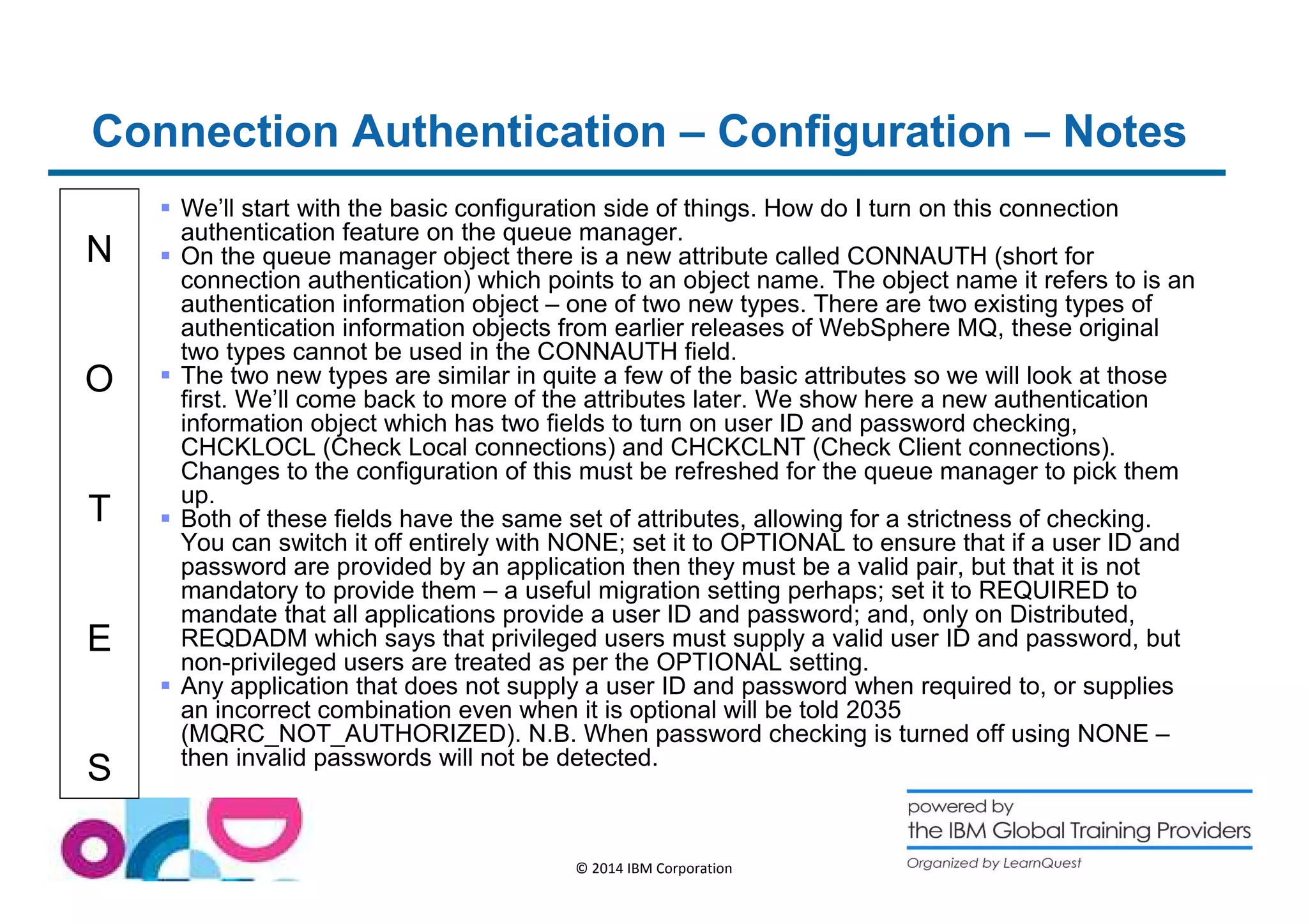 Connection Authentication – Configuration – Notes 
N 
O 
T 
E 
S 
 We’ll start with the basic configuration side of things. How do I turn on this connection 
authentication feature on the queue manager. 
 On the queue manager object there is a new attribute called CONNAUTH (short for 
connection authentication) which points to an object name. The object name it refers to is an 
authentication information object – one of two new types. There are two existing types of 
authentication information objects from earlier releases of WebSphere MQ, these original 
two types cannot be used in the CONNAUTH field. 
 The two new types are similar in quite a few of the basic attributes so we will look at those 
first. We’ll come back to more of the attributes later. We show here a new authentication 
information object which has two fields to turn on user ID and password checking, 
CHCKLOCL (Check Local connections) and CHCKCLNT (Check Client connections). 
Changes to the configuration of this must be refreshed for the queue manager to pick them 
up. 
 Both of these fields have the same set of attributes, allowing for a strictness of checking. 
You can switch it off entirely with NONE; set it to OPTIONAL to ensure that if a user ID and 
password are provided by an application then they must be a valid pair, but that it is not 
mandatory to provide them – a useful migration setting perhaps; set it to REQUIRED to 
mandate that all applications provide a user ID and password; and, only on Distributed, 
REQDADM which says that privileged users must supply a valid user ID and password, but 
non-privileged users are treated as per the OPTIONAL setting. 
 Any application that does not supply a user ID and password when required to, or supplies 
an incorrect combination even when it is optional will be told 2035 
(MQRC_NOT_AUTHORIZED). N.B. When password checking is turned off using NONE – 
then invalid passwords will not be detected. 
© 2014 IBM Corporation 
 