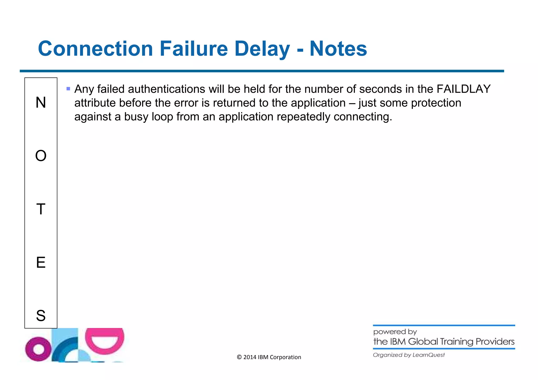 Connection Failure Delay - Notes 
N 
O 
T 
E 
S 
 Any failed authentications will be held for the number of seconds in the FAILDLAY 
attribute before the error is returned to the application – just some protection 
against a busy loop from an application repeatedly connecting. 
© 2014 IBM Corporation 
 