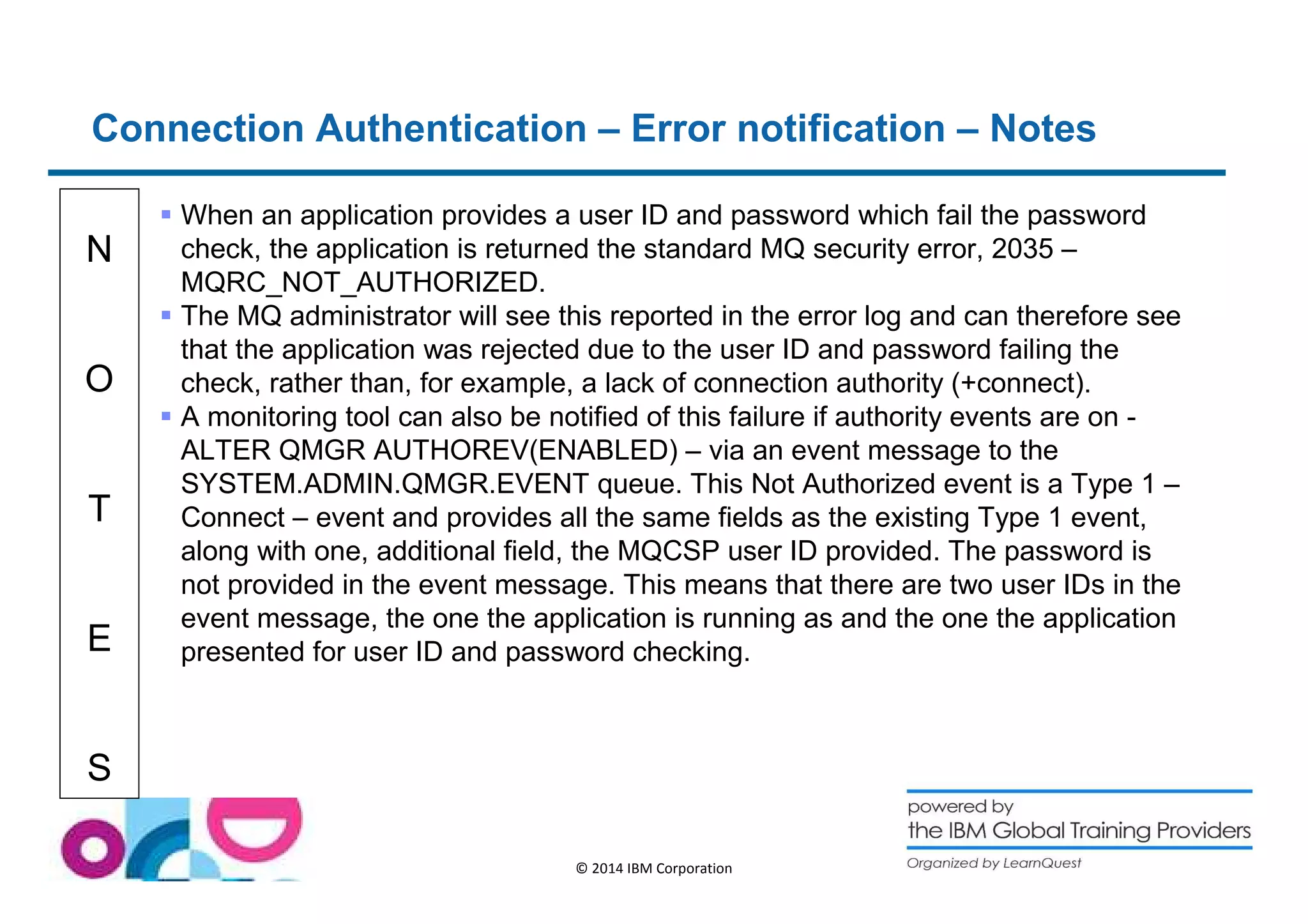 Connection Authentication – Error notification – Notes 
N 
O 
T 
E 
S 
 When an application provides a user ID and password which fail the password 
check, the application is returned the standard MQ security error, 2035 – 
MQRC_NOT_AUTHORIZED. 
 The MQ administrator will see this reported in the error log and can therefore see 
that the application was rejected due to the user ID and password failing the 
check, rather than, for example, a lack of connection authority (+connect). 
 A monitoring tool can also be notified of this failure if authority events are on - 
ALTER QMGR AUTHOREV(ENABLED) – via an event message to the 
SYSTEM.ADMIN.QMGR.EVENT queue. This Not Authorized event is a Type 1 – 
Connect – event and provides all the same fields as the existing Type 1 event, 
along with one, additional field, the MQCSP user ID provided. The password is 
not provided in the event message. This means that there are two user IDs in the 
event message, the one the application is running as and the one the application 
presented for user ID and password checking. 
© 2014 IBM Corporation 
 