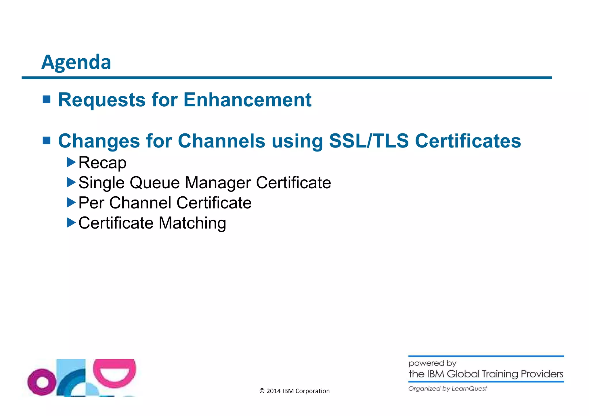 © 2014 IBM Corporation 
Agenda 
 Requests for Enhancement 
 Changes for Channels using SSL/TLS Certificates 
Recap 
Single Queue Manager Certificate 
Per Channel Certificate 
Certificate Matching 
 