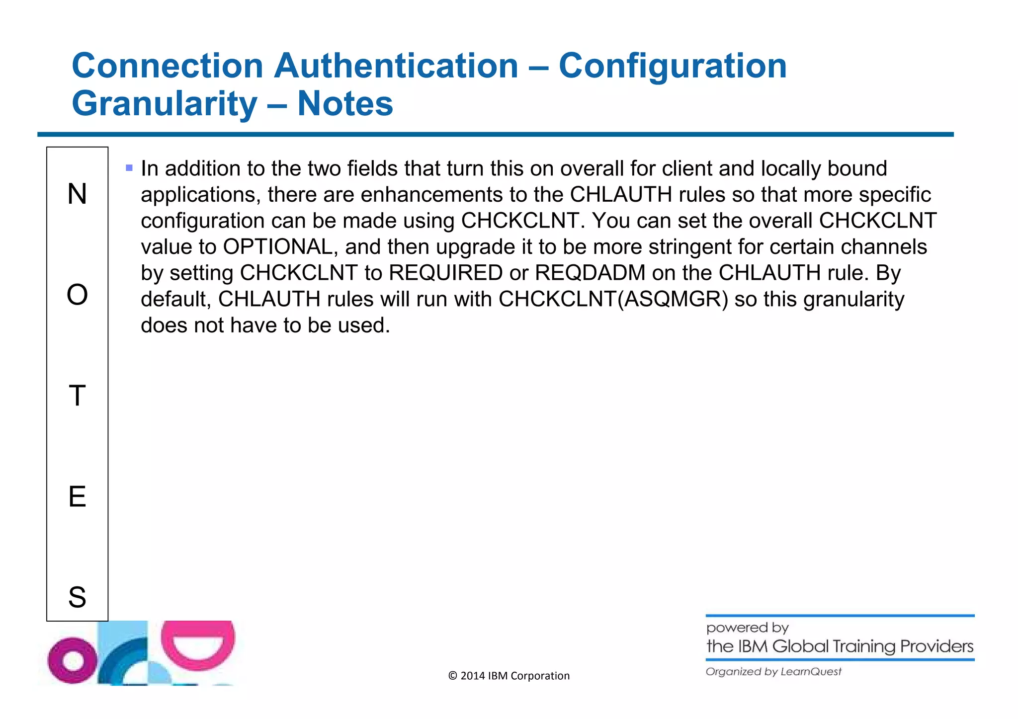 Connection Authentication – Configuration 
Granularity – Notes 
N 
O 
T 
E 
S 
 In addition to the two fields that turn this on overall for client and locally bound 
applications, there are enhancements to the CHLAUTH rules so that more specific 
configuration can be made using CHCKCLNT. You can set the overall CHCKCLNT 
value to OPTIONAL, and then upgrade it to be more stringent for certain channels 
by setting CHCKCLNT to REQUIRED or REQDADM on the CHLAUTH rule. By 
default, CHLAUTH rules will run with CHCKCLNT(ASQMGR) so this granularity 
does not have to be used. 
© 2014 IBM Corporation 
 