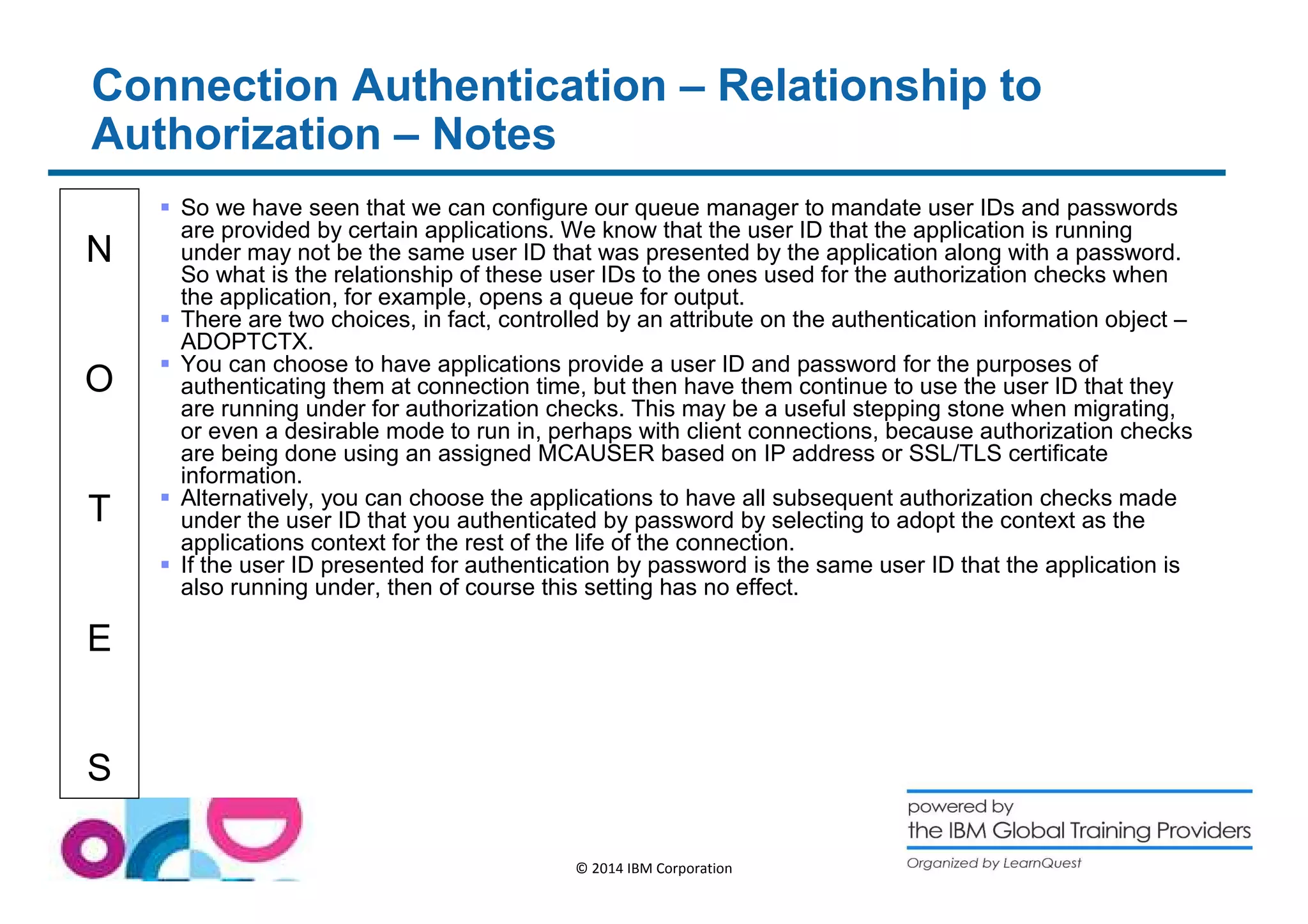 Connection Authentication – Relationship to 
Authorization – Notes 
N 
O 
T 
E 
S 
 So we have seen that we can configure our queue manager to mandate user IDs and passwords 
are provided by certain applications. We know that the user ID that the application is running 
under may not be the same user ID that was presented by the application along with a password. 
So what is the relationship of these user IDs to the ones used for the authorization checks when 
the application, for example, opens a queue for output. 
 There are two choices, in fact, controlled by an attribute on the authentication information object – 
ADOPTCTX. 
 You can choose to have applications provide a user ID and password for the purposes of 
authenticating them at connection time, but then have them continue to use the user ID that they 
are running under for authorization checks. This may be a useful stepping stone when migrating, 
or even a desirable mode to run in, perhaps with client connections, because authorization checks 
are being done using an assigned MCAUSER based on IP address or SSL/TLS certificate 
information. 
 Alternatively, you can choose the applications to have all subsequent authorization checks made 
under the user ID that you authenticated by password by selecting to adopt the context as the 
applications context for the rest of the life of the connection. 
 If the user ID presented for authentication by password is the same user ID that the application is 
also running under, then of course this setting has no effect. 
© 2014 IBM Corporation 
 