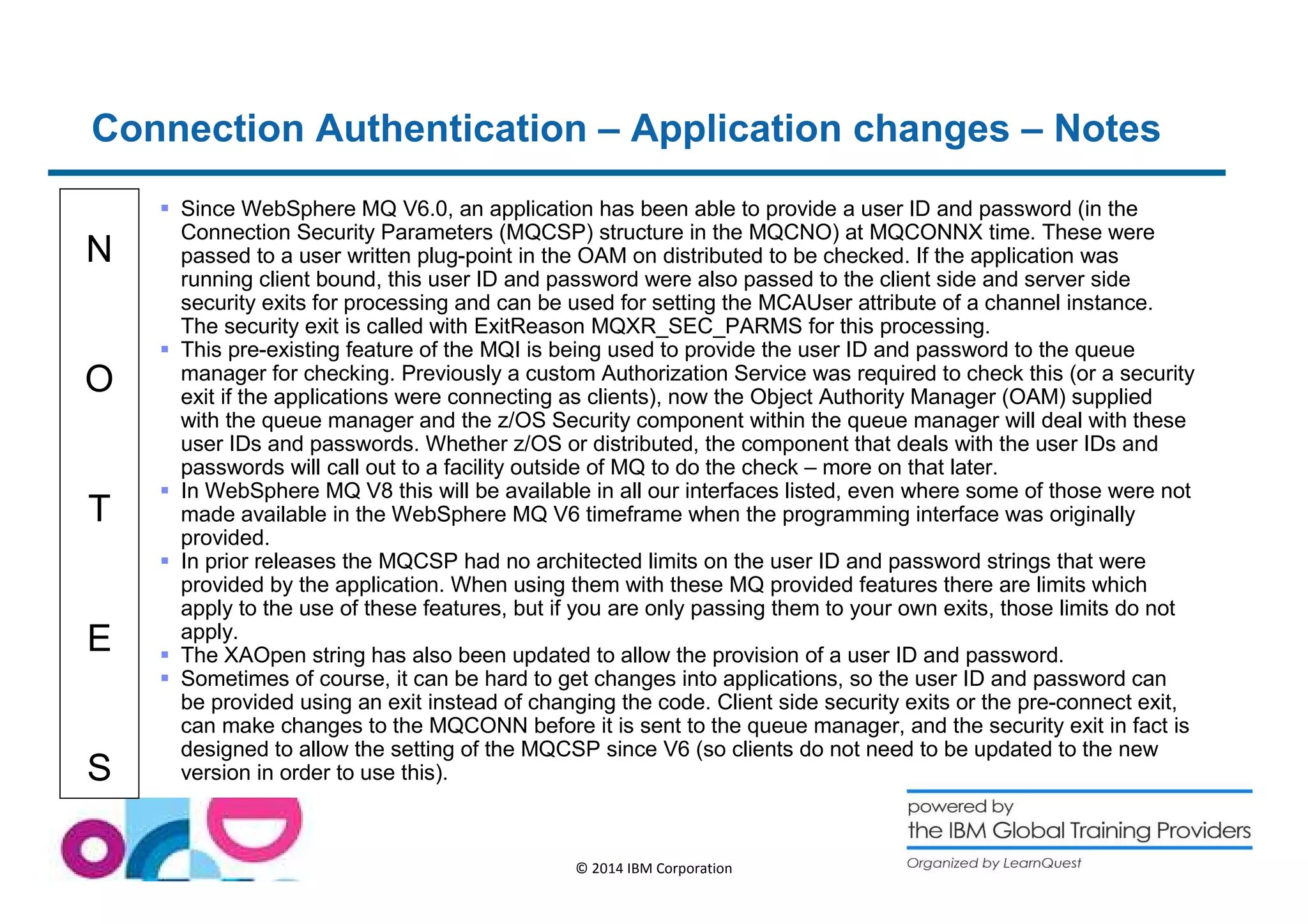 Connection Authentication – Application changes – Notes 
N 
O 
T 
E 
S 
 Since WebSphere MQ V6.0, an application has been able to provide a user ID and password (in the 
Connection Security Parameters (MQCSP) structure in the MQCNO) at MQCONNX time. These were 
passed to a user written plug-point in the OAM on distributed to be checked. If the application was 
running client bound, this user ID and password were also passed to the client side and server side 
security exits for processing and can be used for setting the MCAUser attribute of a channel instance. 
The security exit is called with ExitReason MQXR_SEC_PARMS for this processing. 
 This pre-existing feature of the MQI is being used to provide the user ID and password to the queue 
manager for checking. Previously a custom Authorization Service was required to check this (or a security 
exit if the applications were connecting as clients), now the Object Authority Manager (OAM) supplied 
with the queue manager and the z/OS Security component within the queue manager will deal with these 
user IDs and passwords. Whether z/OS or distributed, the component that deals with the user IDs and 
passwords will call out to a facility outside of MQ to do the check – more on that later. 
 In WebSphere MQ V8 this will be available in all our interfaces listed, even where some of those were not 
made available in the WebSphere MQ V6 timeframe when the programming interface was originally 
provided. 
 In prior releases the MQCSP had no architected limits on the user ID and password strings that were 
provided by the application. When using them with these MQ provided features there are limits which 
apply to the use of these features, but if you are only passing them to your own exits, those limits do not 
apply. 
 The XAOpen string has also been updated to allow the provision of a user ID and password. 
 Sometimes of course, it can be hard to get changes into applications, so the user ID and password can 
be provided using an exit instead of changing the code. Client side security exits or the pre-connect exit, 
can make changes to the MQCONN before it is sent to the queue manager, and the security exit in fact is 
designed to allow the setting of the MQCSP since V6 (so clients do not need to be updated to the new 
version in order to use this). 
© 2014 IBM Corporation 
 