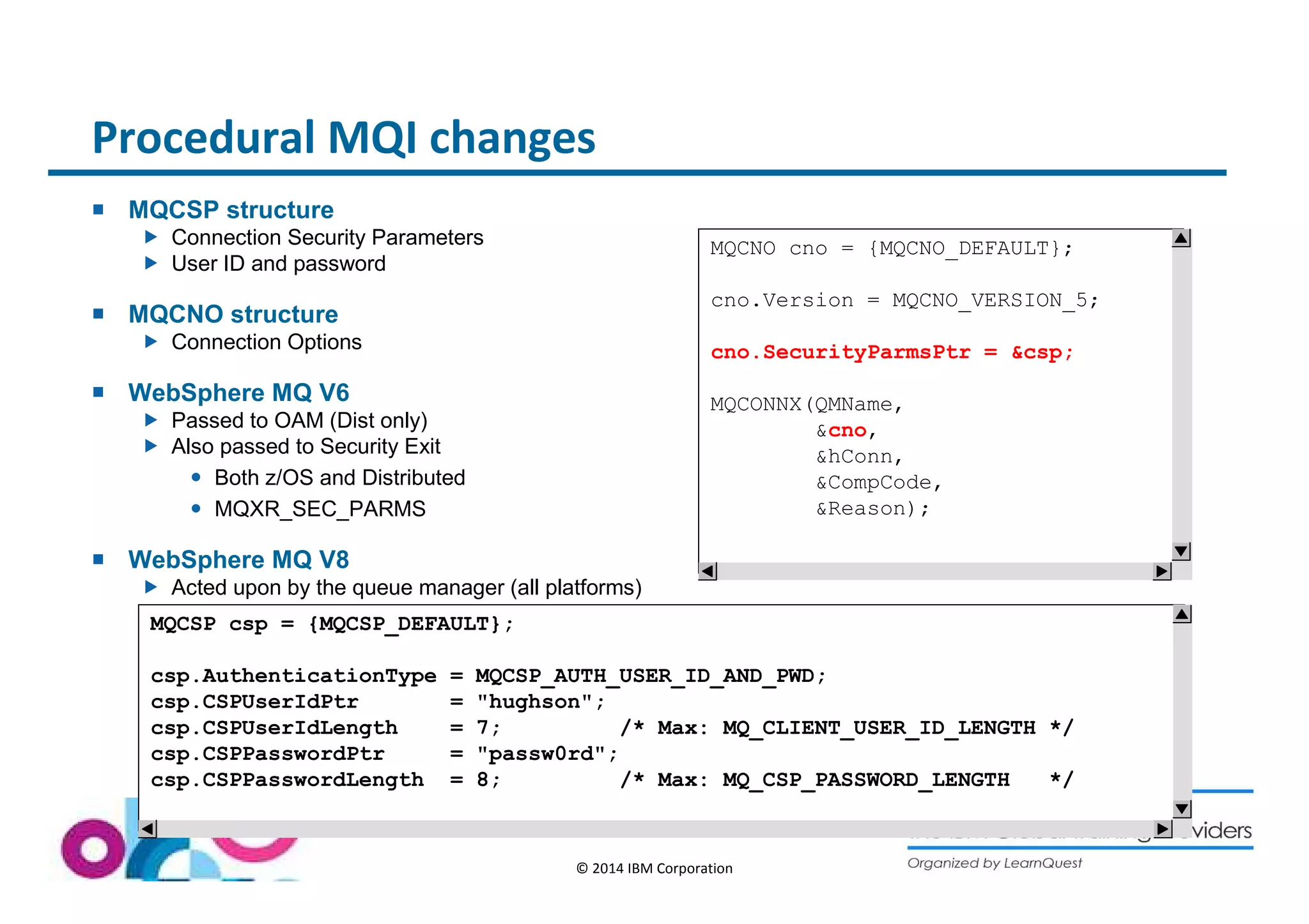 Procedural MQI changes 
© 2014 IBM Corporation 
 MQCSP structure 
 Connection Security Parameters 
 User ID and password 
 MQCNO structure 
 Connection Options 
 WebSphere MQ V6 
 Passed to OAM (Dist only) 
 Also passed to Security Exit 
 Both z/OS and Distributed 
 MQXR_SEC_PARMS 
 WebSphere MQ V8 
 Acted upon by the queue manager (all platforms) 
MQCNO cno = {MQCNO_DEFAULT}; 
cno.Version = MQCNO_VERSION_5; 
cno.SecurityParmsPtr = csp; 
MQCONNX(QMName, 
cno, 
hConn, 
CompCode, 
Reason); 
MQCSP csp = {MQCSP_DEFAULT}; 
csp.AuthenticationType = MQCSP_AUTH_USER_ID_AND_PWD; 
csp.CSPUserIdPtr = hughson; 
csp.CSPUserIdLength = 7; /* Max: MQ_CLIENT_USER_ID_LENGTH */ 
csp.CSPPasswordPtr = passw0rd; 
csp.CSPPasswordLength = 8; /* Max: MQ_CSP_PASSWORD_LENGTH */ 
 