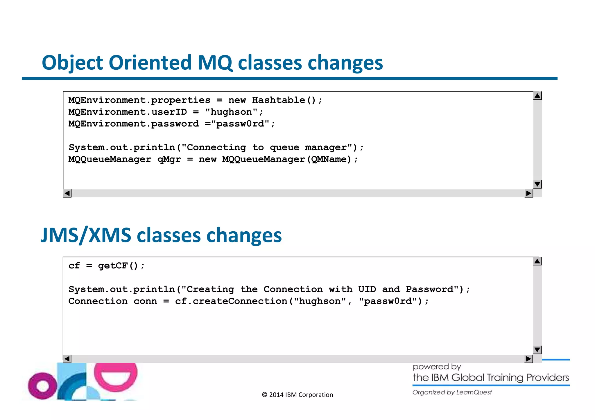 Object Oriented MQ classes changes 
MQEnvironment.properties = new Hashtable(); 
MQEnvironment.userID = hughson; 
MQEnvironment.password =passw0rd; 
System.out.println(Connecting to queue manager); 
MQQueueManager qMgr = new MQQueueManager(QMName); 
JMS/XMS classes changes 
© 2014 IBM Corporation 
cf = getCF(); 
System.out.println(Creating the Connection with UID and Password); 
Connection conn = cf.createConnection(hughson, passw0rd); 
 