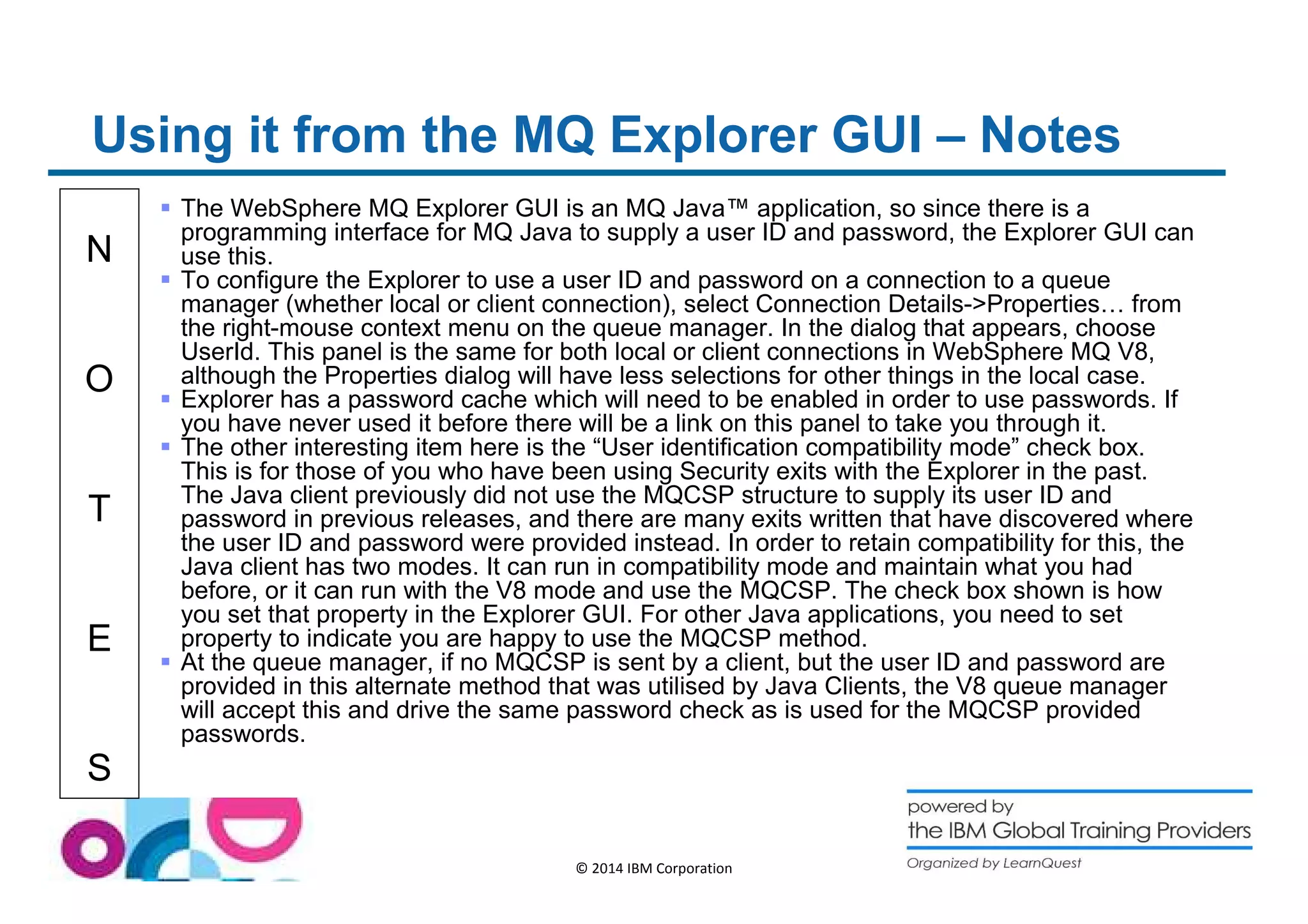 Using it from the MQ Explorer GUI – Notes 
N 
O 
T 
E 
S 
 The WebSphere MQ Explorer GUI is an MQ Java™ application, so since there is a 
programming interface for MQ Java to supply a user ID and password, the Explorer GUI can 
use this. 
 To configure the Explorer to use a user ID and password on a connection to a queue 
manager (whether local or client connection), select Connection Details-Properties… from 
the right-mouse context menu on the queue manager. In the dialog that appears, choose 
UserId. This panel is the same for both local or client connections in WebSphere MQ V8, 
although the Properties dialog will have less selections for other things in the local case. 
 Explorer has a password cache which will need to be enabled in order to use passwords. If 
you have never used it before there will be a link on this panel to take you through it. 
 The other interesting item here is the “User identification compatibility mode” check box. 
This is for those of you who have been using Security exits with the Explorer in the past. 
The Java client previously did not use the MQCSP structure to supply its user ID and 
password in previous releases, and there are many exits written that have discovered where 
the user ID and password were provided instead. In order to retain compatibility for this, the 
Java client has two modes. It can run in compatibility mode and maintain what you had 
before, or it can run with the V8 mode and use the MQCSP. The check box shown is how 
you set that property in the Explorer GUI. For other Java applications, you need to set 
property to indicate you are happy to use the MQCSP method. 
 At the queue manager, if no MQCSP is sent by a client, but the user ID and password are 
provided in this alternate method that was utilised by Java Clients, the V8 queue manager 
will accept this and drive the same password check as is used for the MQCSP provided 
passwords. 
© 2014 IBM Corporation 
 