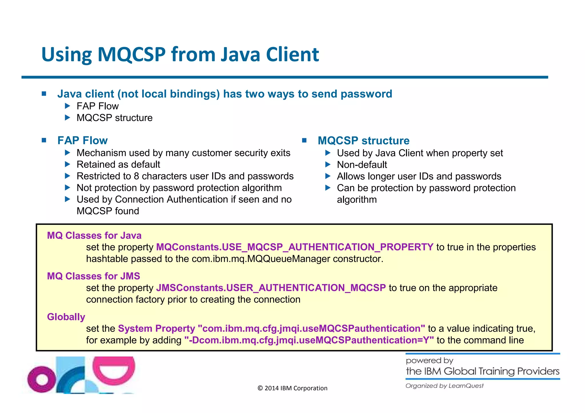 Using MQCSP from Java Client 
 Java client (not local bindings) has two ways to send password 
© 2014 IBM Corporation 
 FAP Flow 
 MQCSP structure 
 FAP Flow 
 Mechanism used by many customer security exits 
 Retained as default 
 Restricted to 8 characters user IDs and passwords 
 Not protection by password protection algorithm 
 Used by Connection Authentication if seen and no 
MQCSP found 
 MQCSP structure 
 Used by Java Client when property set 
 Non-default 
 Allows longer user IDs and passwords 
 Can be protection by password protection 
algorithm 
MQ Classes for Java 
set the property MQConstants.USE_MQCSP_AUTHENTICATION_PROPERTY to true in the properties 
hashtable passed to the com.ibm.mq.MQQueueManager constructor. 
MQ Classes for JMS 
set the property JMSConstants.USER_AUTHENTICATION_MQCSP to true on the appropriate 
connection factory prior to creating the connection 
Globally 
set the System Property com.ibm.mq.cfg.jmqi.useMQCSPauthentication to a value indicating true, 
for example by adding -Dcom.ibm.mq.cfg.jmqi.useMQCSPauthentication=Y to the command line 
 