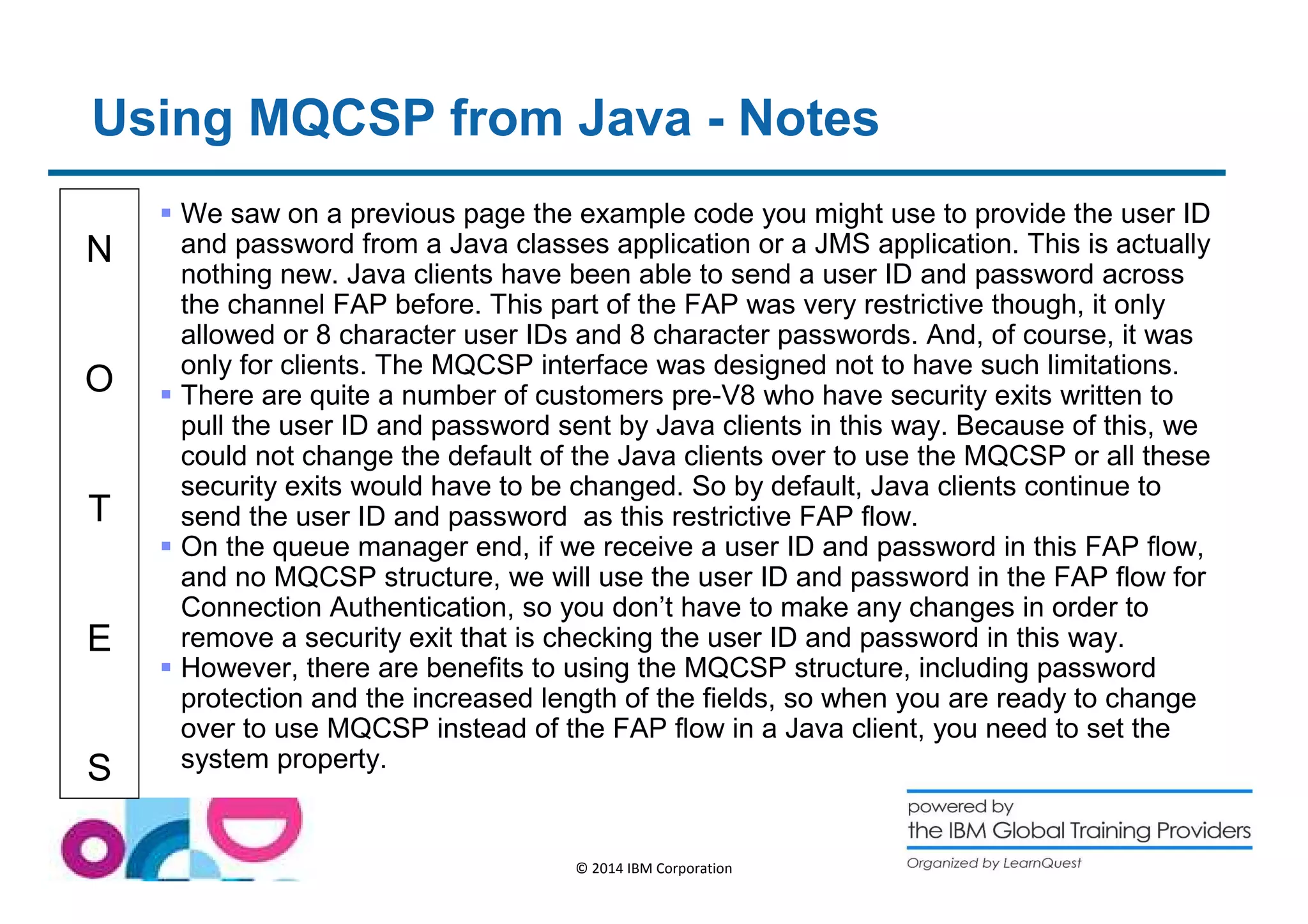 Using MQCSP from Java - Notes 
N 
O 
T 
E 
S 
 We saw on a previous page the example code you might use to provide the user ID 
and password from a Java classes application or a JMS application. This is actually 
nothing new. Java clients have been able to send a user ID and password across 
the channel FAP before. This part of the FAP was very restrictive though, it only 
allowed or 8 character user IDs and 8 character passwords. And, of course, it was 
only for clients. The MQCSP interface was designed not to have such limitations. 
 There are quite a number of customers pre-V8 who have security exits written to 
pull the user ID and password sent by Java clients in this way. Because of this, we 
could not change the default of the Java clients over to use the MQCSP or all these 
security exits would have to be changed. So by default, Java clients continue to 
send the user ID and password as this restrictive FAP flow. 
 On the queue manager end, if we receive a user ID and password in this FAP flow, 
and no MQCSP structure, we will use the user ID and password in the FAP flow for 
Connection Authentication, so you don’t have to make any changes in order to 
remove a security exit that is checking the user ID and password in this way. 
 However, there are benefits to using the MQCSP structure, including password 
protection and the increased length of the fields, so when you are ready to change 
over to use MQCSP instead of the FAP flow in a Java client, you need to set the 
system property. 
© 2014 IBM Corporation 
 