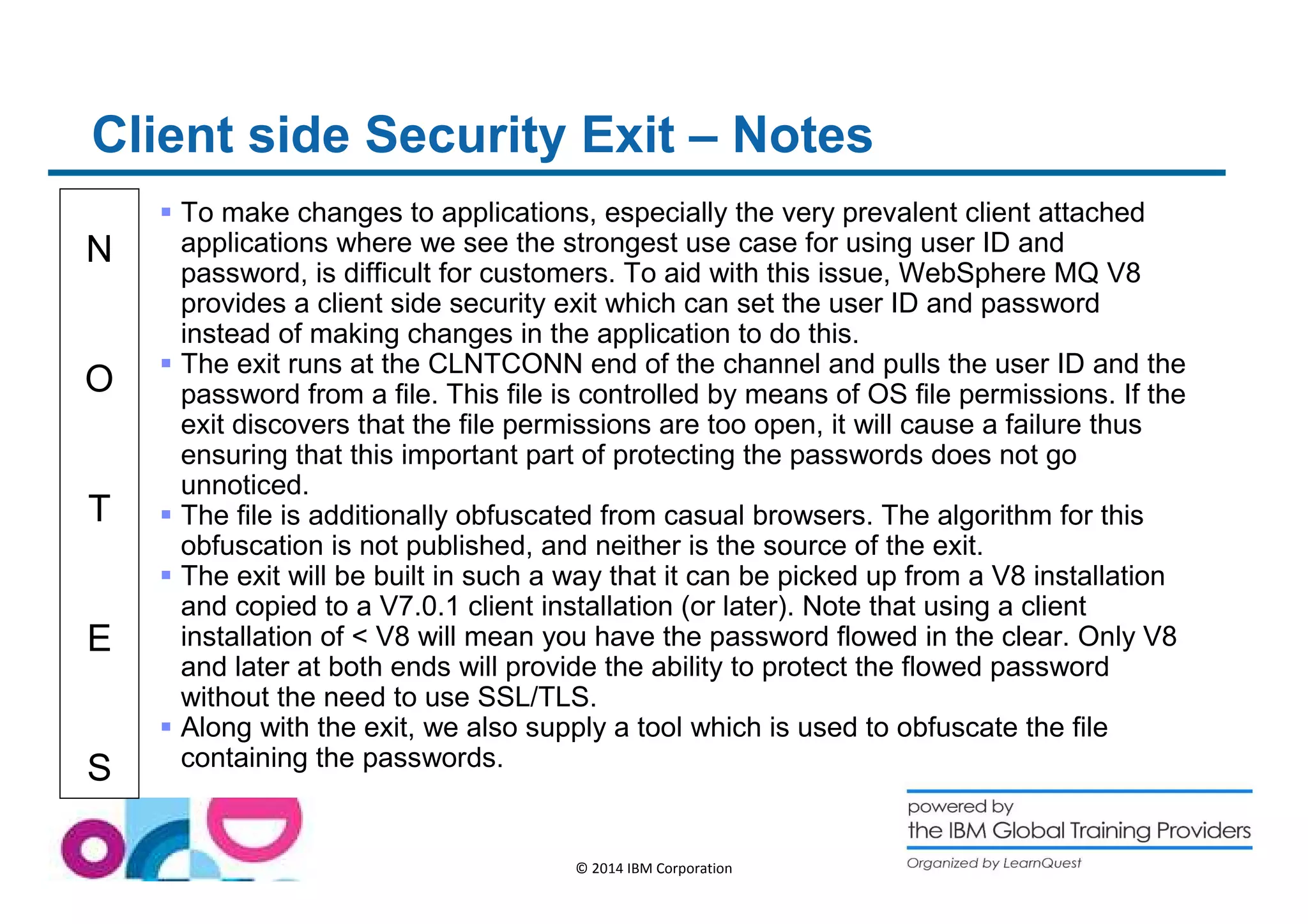Client side Security Exit – Notes 
N 
O 
T 
E 
S 
 To make changes to applications, especially the very prevalent client attached 
applications where we see the strongest use case for using user ID and 
password, is difficult for customers. To aid with this issue, WebSphere MQ V8 
provides a client side security exit which can set the user ID and password 
instead of making changes in the application to do this. 
 The exit runs at the CLNTCONN end of the channel and pulls the user ID and the 
password from a file. This file is controlled by means of OS file permissions. If the 
exit discovers that the file permissions are too open, it will cause a failure thus 
ensuring that this important part of protecting the passwords does not go 
unnoticed. 
 The file is additionally obfuscated from casual browsers. The algorithm for this 
obfuscation is not published, and neither is the source of the exit. 
 The exit will be built in such a way that it can be picked up from a V8 installation 
and copied to a V7.0.1 client installation (or later). Note that using a client 
installation of  V8 will mean you have the password flowed in the clear. Only V8 
and later at both ends will provide the ability to protect the flowed password 
without the need to use SSL/TLS. 
 Along with the exit, we also supply a tool which is used to obfuscate the file 
containing the passwords. 
© 2014 IBM Corporation 
 