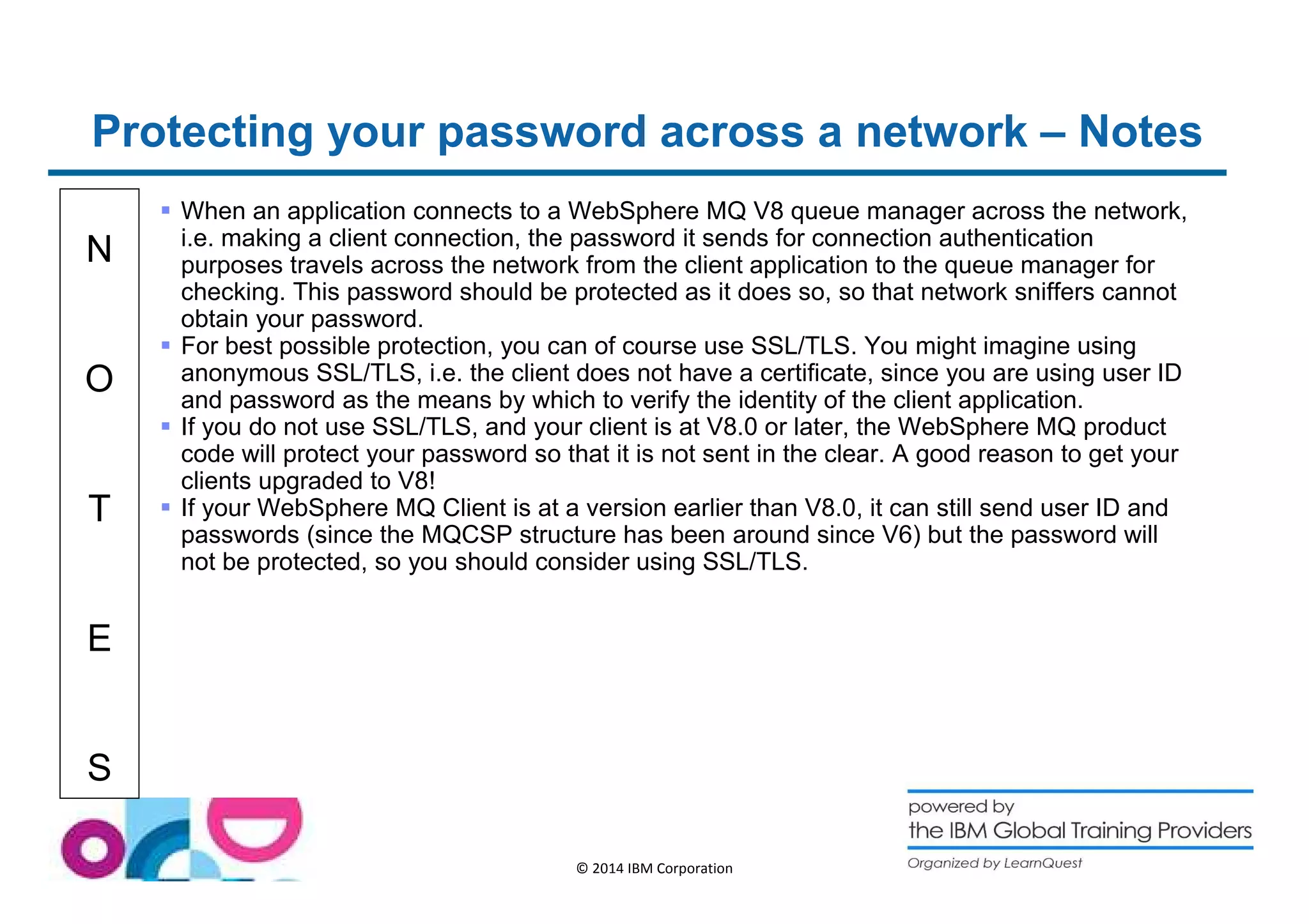 Protecting your password across a network – Notes 
N 
O 
T 
E 
S 
 When an application connects to a WebSphere MQ V8 queue manager across the network, 
i.e. making a client connection, the password it sends for connection authentication 
purposes travels across the network from the client application to the queue manager for 
checking. This password should be protected as it does so, so that network sniffers cannot 
obtain your password. 
 For best possible protection, you can of course use SSL/TLS. You might imagine using 
anonymous SSL/TLS, i.e. the client does not have a certificate, since you are using user ID 
and password as the means by which to verify the identity of the client application. 
 If you do not use SSL/TLS, and your client is at V8.0 or later, the WebSphere MQ product 
code will protect your password so that it is not sent in the clear. A good reason to get your 
clients upgraded to V8! 
 If your WebSphere MQ Client is at a version earlier than V8.0, it can still send user ID and 
passwords (since the MQCSP structure has been around since V6) but the password will 
not be protected, so you should consider using SSL/TLS. 
© 2014 IBM Corporation 
 