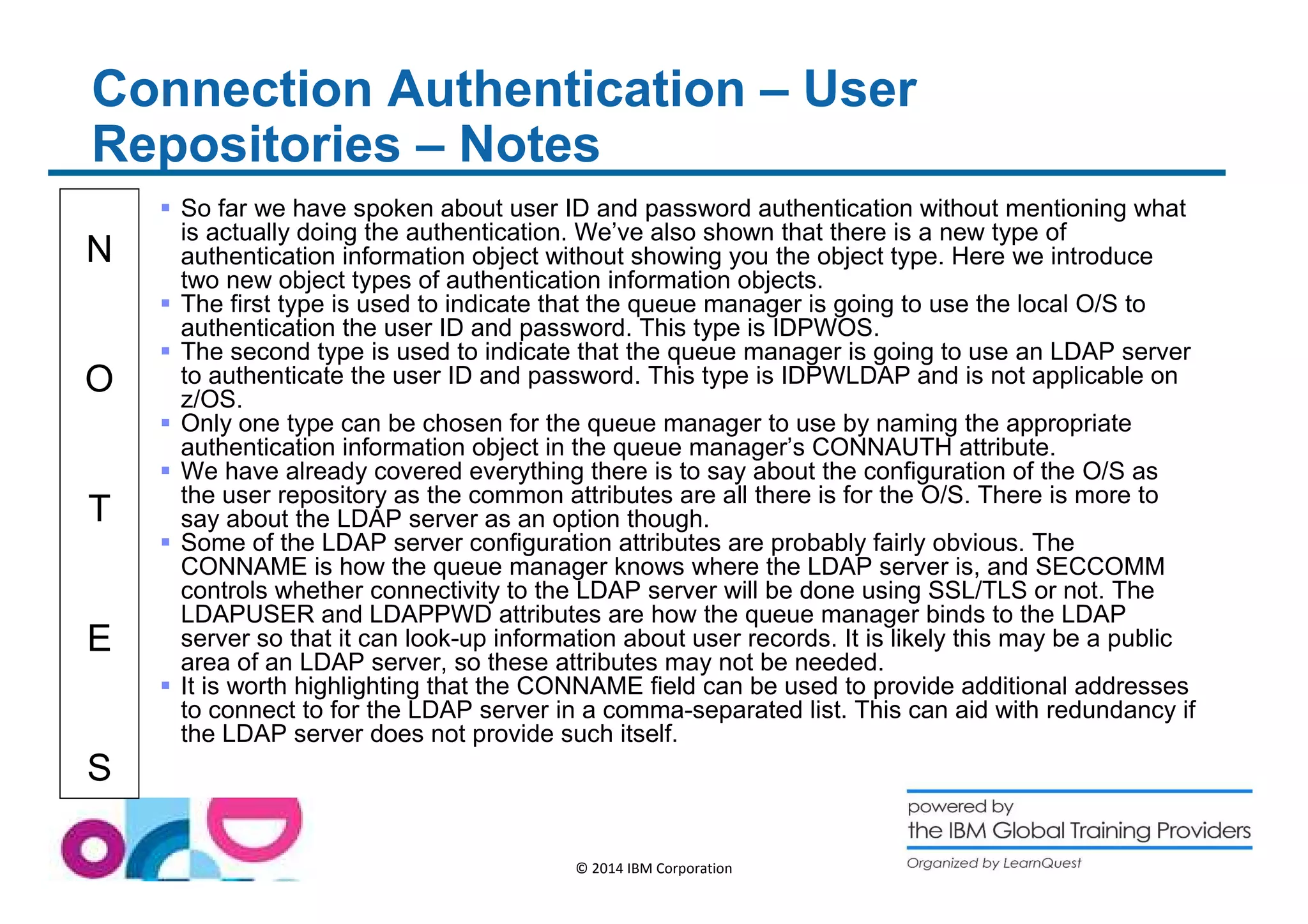 Connection Authentication – User 
Repositories – Notes 
N 
O 
T 
E 
S 
 So far we have spoken about user ID and password authentication without mentioning what 
is actually doing the authentication. We’ve also shown that there is a new type of 
authentication information object without showing you the object type. Here we introduce 
two new object types of authentication information objects. 
 The first type is used to indicate that the queue manager is going to use the local O/S to 
authentication the user ID and password. This type is IDPWOS. 
 The second type is used to indicate that the queue manager is going to use an LDAP server 
to authenticate the user ID and password. This type is IDPWLDAP and is not applicable on 
z/OS. 
 Only one type can be chosen for the queue manager to use by naming the appropriate 
authentication information object in the queue manager’s CONNAUTH attribute. 
 We have already covered everything there is to say about the configuration of the O/S as 
the user repository as the common attributes are all there is for the O/S. There is more to 
say about the LDAP server as an option though. 
 Some of the LDAP server configuration attributes are probably fairly obvious. The 
CONNAME is how the queue manager knows where the LDAP server is, and SECCOMM 
controls whether connectivity to the LDAP server will be done using SSL/TLS or not. The 
LDAPUSER and LDAPPWD attributes are how the queue manager binds to the LDAP 
server so that it can look-up information about user records. It is likely this may be a public 
area of an LDAP server, so these attributes may not be needed. 
 It is worth highlighting that the CONNAME field can be used to provide additional addresses 
to connect to for the LDAP server in a comma-separated list. This can aid with redundancy if 
the LDAP server does not provide such itself. 
© 2014 IBM Corporation 
 