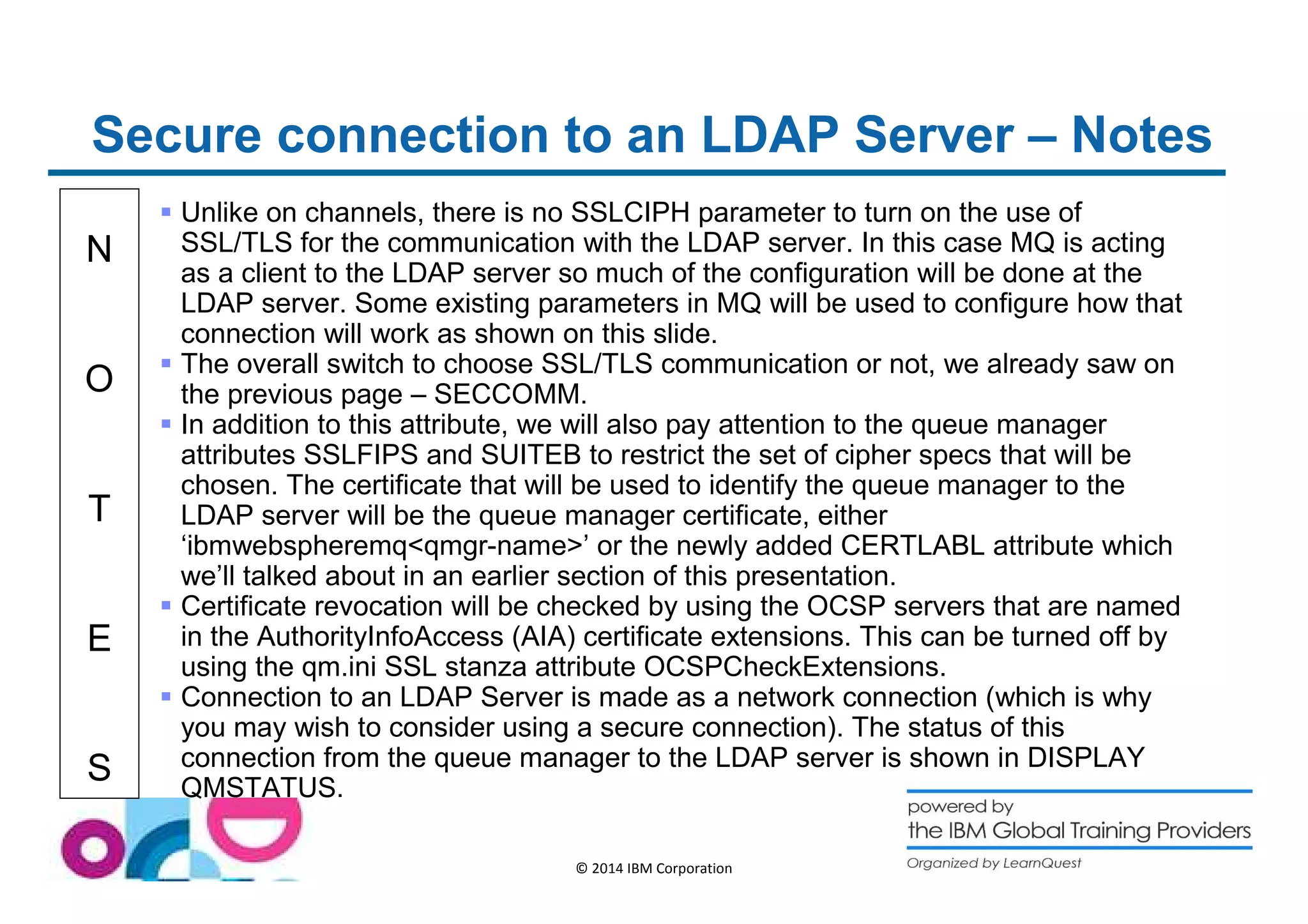 Secure connection to an LDAP Server – Notes 
N 
O 
T 
E 
S 
 Unlike on channels, there is no SSLCIPH parameter to turn on the use of 
SSL/TLS for the communication with the LDAP server. In this case MQ is acting 
as a client to the LDAP server so much of the configuration will be done at the 
LDAP server. Some existing parameters in MQ will be used to configure how that 
connection will work as shown on this slide. 
 The overall switch to choose SSL/TLS communication or not, we already saw on 
the previous page – SECCOMM. 
 In addition to this attribute, we will also pay attention to the queue manager 
attributes SSLFIPS and SUITEB to restrict the set of cipher specs that will be 
chosen. The certificate that will be used to identify the queue manager to the 
LDAP server will be the queue manager certificate, either 
‘ibmwebspheremqqmgr-name’ or the newly added CERTLABL attribute which 
we’ll talked about in an earlier section of this presentation. 
 Certificate revocation will be checked by using the OCSP servers that are named 
in the AuthorityInfoAccess (AIA) certificate extensions. This can be turned off by 
using the qm.ini SSL stanza attribute OCSPCheckExtensions. 
 Connection to an LDAP Server is made as a network connection (which is why 
you may wish to consider using a secure connection). The status of this 
connection from the queue manager to the LDAP server is shown in DISPLAY 
QMSTATUS. 
© 2014 IBM Corporation 
 