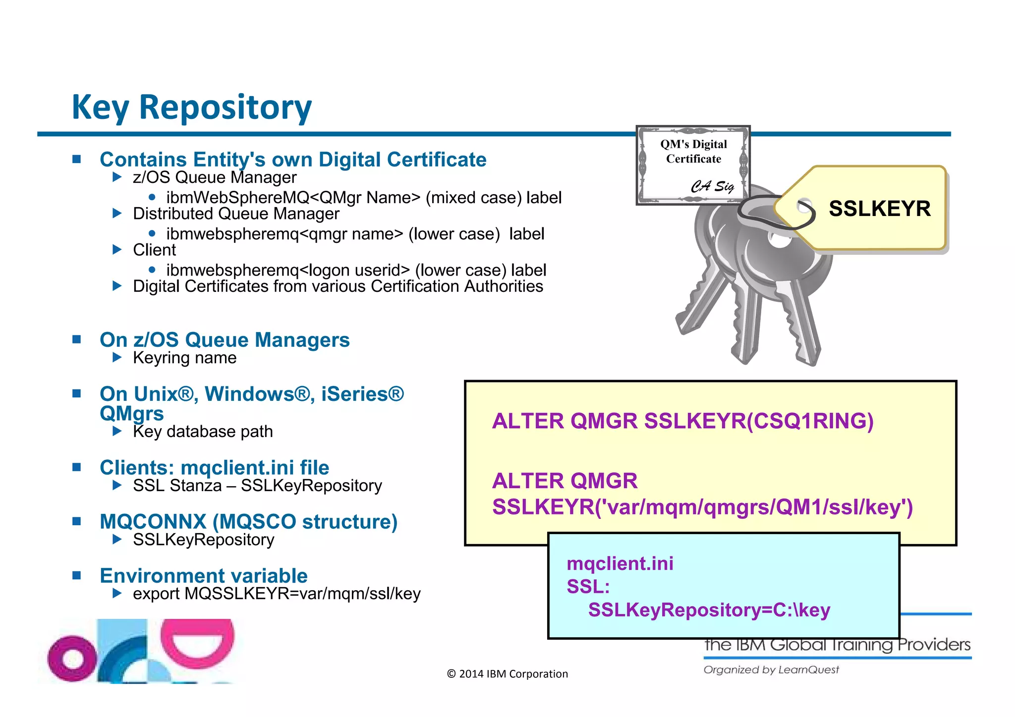 © 2014 IBM Corporation 
QM's Digital 
Certificate 
CA Sig 
SSLKEYR 
Key Repository 
 Contains Entity's own Digital Certificate 
 z/OS Queue Manager 
 ibmWebSphereMQQMgr Name (mixed case) label 
 Distributed Queue Manager 
 ibmwebspheremqqmgr name (lower case) label 
 Client 
 ibmwebspheremqlogon userid (lower case) label 
 Digital Certificates from various Certification Authorities 
 On z/OS Queue Managers 
 Keyring name 
 On Unix®, Windows®, iSeries® 
QMgrs 
 Key database path 
 Clients: mqclient.ini file 
 SSL Stanza – SSLKeyRepository 
 MQCONNX (MQSCO structure) 
 SSLKeyRepository 
 Environment variable 
 export MQSSLKEYR=var/mqm/ssl/key 
ALTER QMGR SSLKEYR(CSQ1RING) 
ALTER QMGR 
SSLKEYR('var/mqm/qmgrs/QM1/ssl/key') 
mqclient.ini 
SSL: 
SSLKeyRepository=C:key 
 