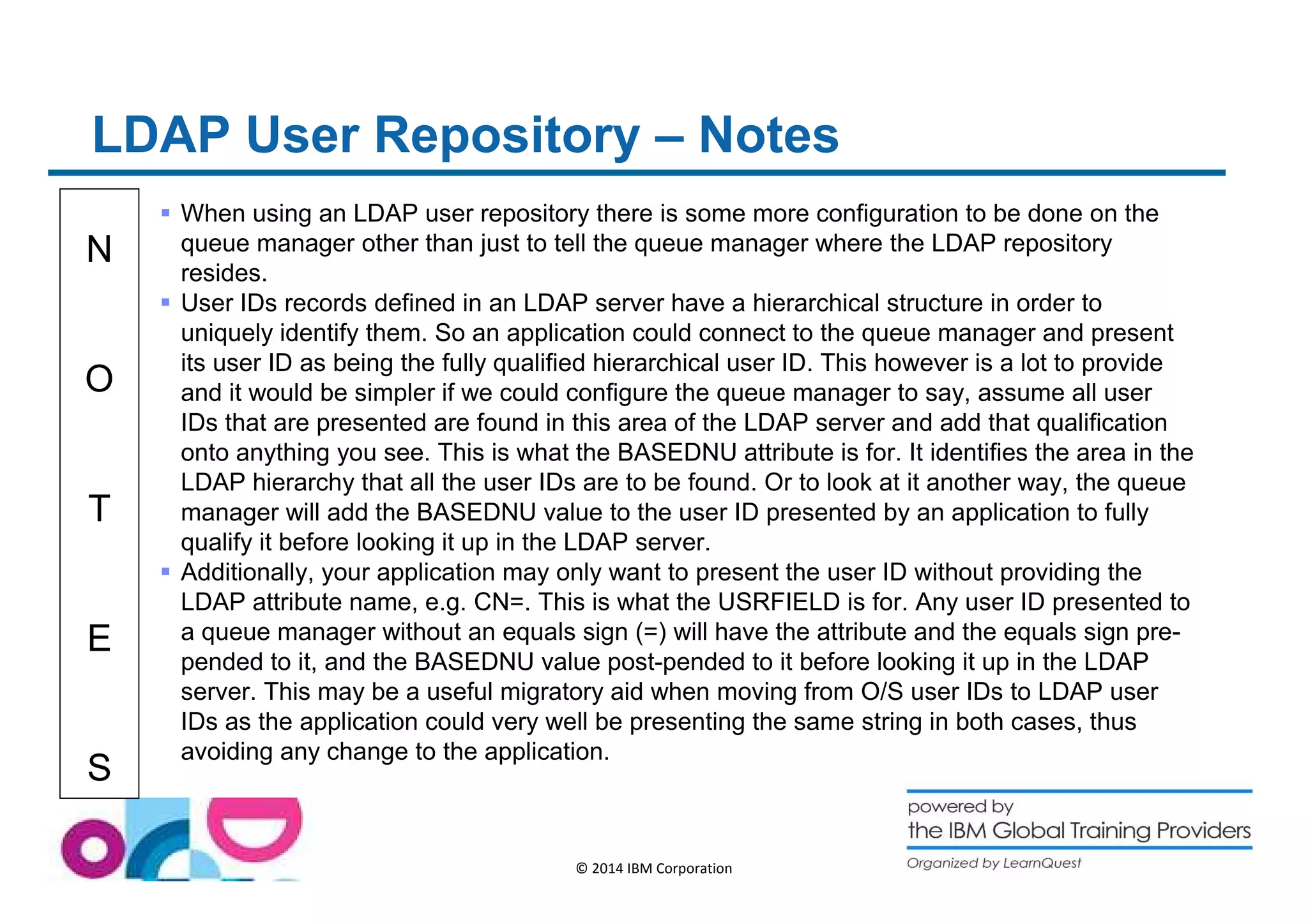 LDAP User Repository – Notes 
N 
O 
T 
E 
S 
 When using an LDAP user repository there is some more configuration to be done on the 
queue manager other than just to tell the queue manager where the LDAP repository 
resides. 
 User IDs records defined in an LDAP server have a hierarchical structure in order to 
uniquely identify them. So an application could connect to the queue manager and present 
its user ID as being the fully qualified hierarchical user ID. This however is a lot to provide 
and it would be simpler if we could configure the queue manager to say, assume all user 
IDs that are presented are found in this area of the LDAP server and add that qualification 
onto anything you see. This is what the BASEDNU attribute is for. It identifies the area in the 
LDAP hierarchy that all the user IDs are to be found. Or to look at it another way, the queue 
manager will add the BASEDNU value to the user ID presented by an application to fully 
qualify it before looking it up in the LDAP server. 
 Additionally, your application may only want to present the user ID without providing the 
LDAP attribute name, e.g. CN=. This is what the USRFIELD is for. Any user ID presented to 
a queue manager without an equals sign (=) will have the attribute and the equals sign pre-pended 
to it, and the BASEDNU value post-pended to it before looking it up in the LDAP 
server. This may be a useful migratory aid when moving from O/S user IDs to LDAP user 
IDs as the application could very well be presenting the same string in both cases, thus 
avoiding any change to the application. 
© 2014 IBM Corporation 
 
