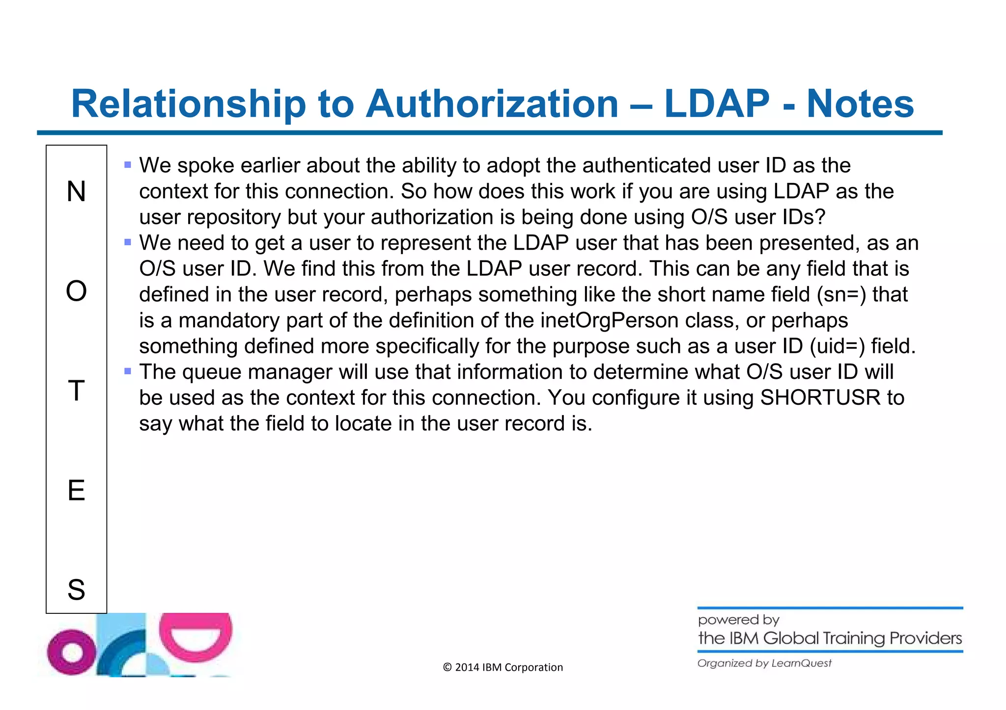 Relationship to Authorization – LDAP - Notes 
N 
O 
T 
E 
S 
 We spoke earlier about the ability to adopt the authenticated user ID as the 
context for this connection. So how does this work if you are using LDAP as the 
user repository but your authorization is being done using O/S user IDs? 
 We need to get a user to represent the LDAP user that has been presented, as an 
O/S user ID. We find this from the LDAP user record. This can be any field that is 
defined in the user record, perhaps something like the short name field (sn=) that 
is a mandatory part of the definition of the inetOrgPerson class, or perhaps 
something defined more specifically for the purpose such as a user ID (uid=) field. 
 The queue manager will use that information to determine what O/S user ID will 
be used as the context for this connection. You configure it using SHORTUSR to 
say what the field to locate in the user record is. 
© 2014 IBM Corporation 
 