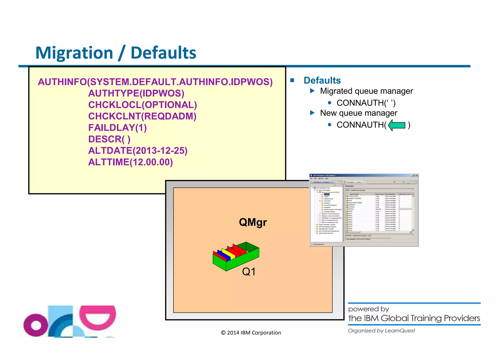 Migration / Defaults 
AUTHINFO(SYSTEM.DEFAULT.AUTHINFO.IDPWOS) 
© 2014 IBM Corporation 
AUTHTYPE(IDPWOS) 
CHCKLOCL(OPTIONAL) 
CHCKCLNT(REQDADM) 
FAILDLAY(1) 
DESCR( ) 
ALTDATE(2013-12-25) 
ALTTIME(12.00.00) 
 Defaults 
 Migrated queue manager 
 CONNAUTH(‘ ’) 
 New queue manager 
 CONNAUTH( ) 
QMgr 
Q1 
 