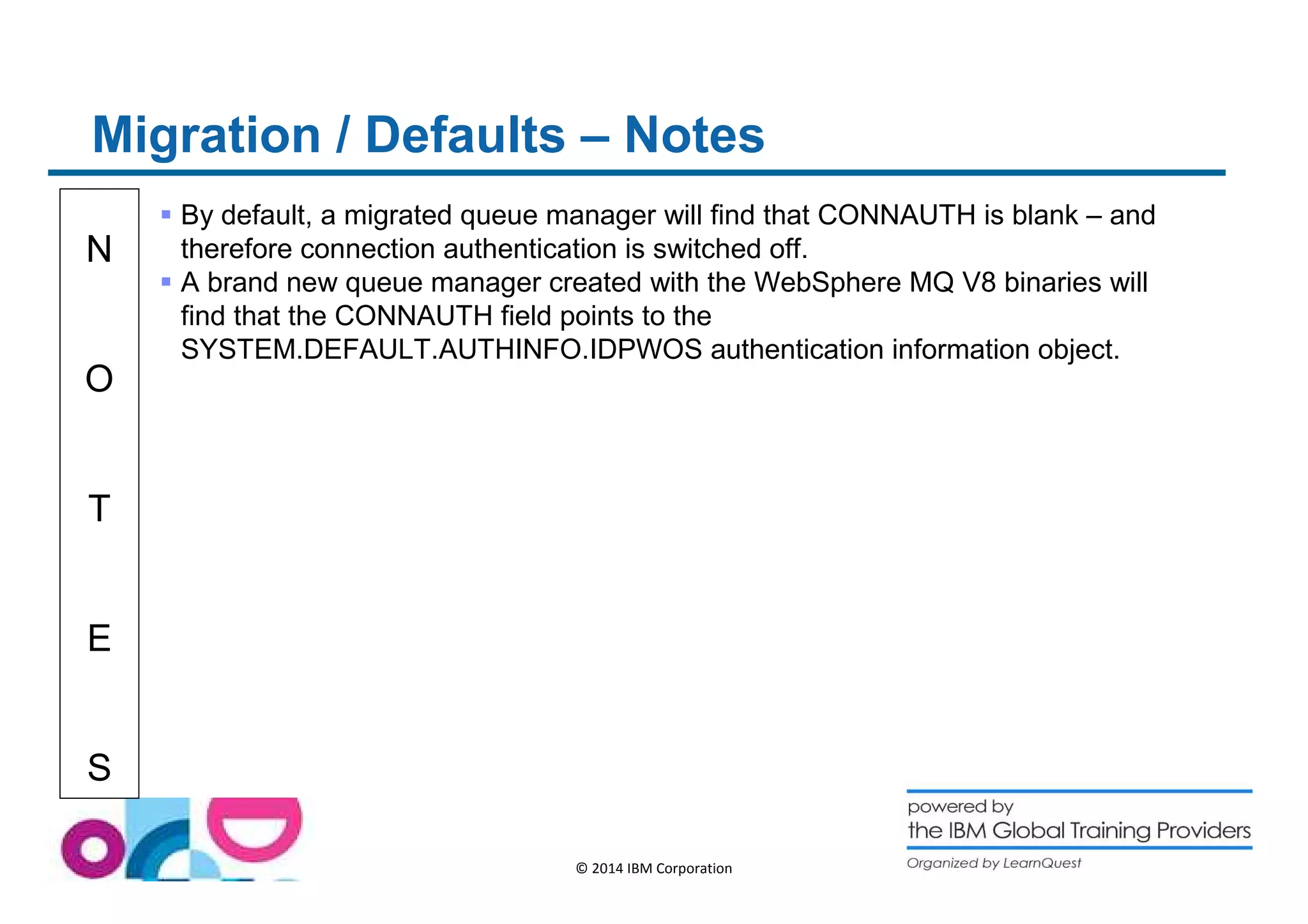 Migration / Defaults – Notes 
N 
O 
T 
E 
S 
 By default, a migrated queue manager will find that CONNAUTH is blank – and 
therefore connection authentication is switched off. 
 A brand new queue manager created with the WebSphere MQ V8 binaries will 
find that the CONNAUTH field points to the 
SYSTEM.DEFAULT.AUTHINFO.IDPWOS authentication information object. 
© 2014 IBM Corporation 
 