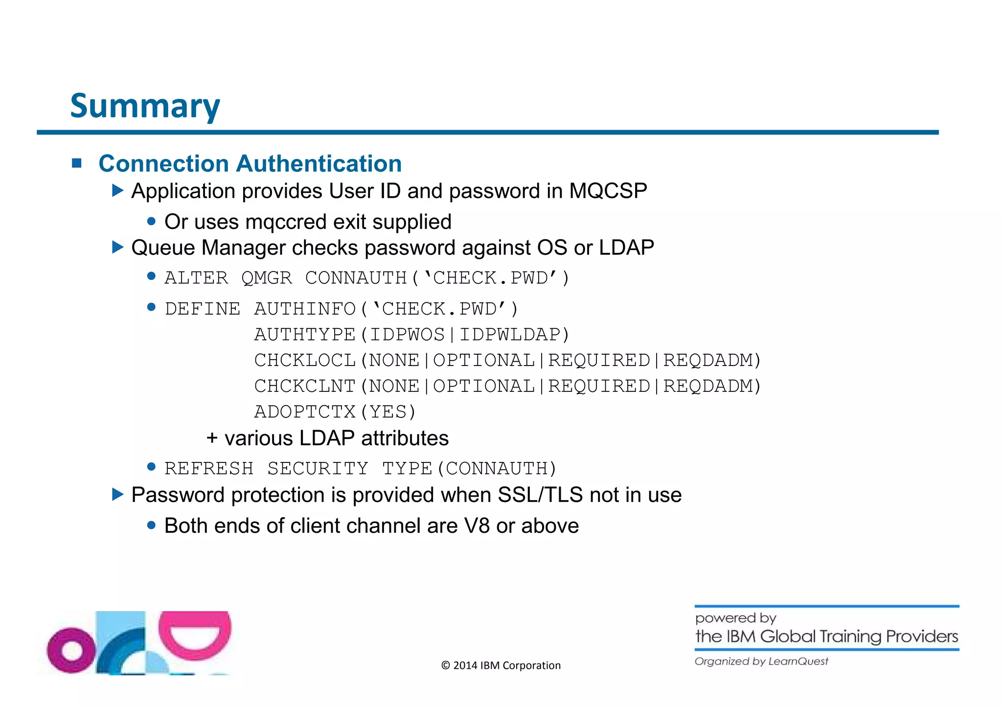 © 2014 IBM Corporation 
Summary 
 Connection Authentication 
Application provides User ID and password in MQCSP 
 Or uses mqccred exit supplied 
Queue Manager checks password against OS or LDAP 
 ALTER QMGR CONNAUTH(‘CHECK.PWD’) 
 DEFINE AUTHINFO(‘CHECK.PWD’) 
AUTHTYPE(IDPWOS|IDPWLDAP) 
CHCKLOCL(NONE|OPTIONAL|REQUIRED|REQDADM) 
CHCKCLNT(NONE|OPTIONAL|REQUIRED|REQDADM) 
ADOPTCTX(YES) 
+ various LDAP attributes 
 REFRESH SECURITY TYPE(CONNAUTH) 
Password protection is provided when SSL/TLS not in use 
 Both ends of client channel are V8 or above 
 